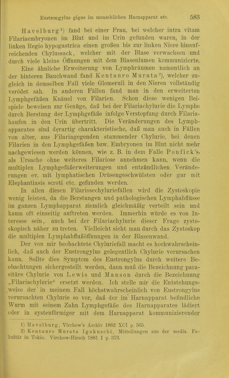 Havelburg’1) fand bei einer Frau, bei welcher intra vitam Filariaembryonen im Blut und im Urin gefunden waren, in der linken Eegio hypogastrica einen großen bis zur linken Niere hinauf- reichenden Chylussack, welcher mit der Blase verwachsen und durch viele kleine Öffnungen mit dem Blasenlumen kommunizierte. Eine ähnliche Erweiterung von Lymphräumen namentlich an der hinteren Bauchwand fand Kentauro Mur ata2), welcher zu- gleich in demselben Fall viele Glomeruli in den Nieren vollständig verödet sah. In anderen Fällen fand man in den erweiterten Lymphgefäßen Knäuel von Filarien. Schon diese wenigen Bei- spiele beweisen zur Genüge, daß bei der Filariachylurie die Lymphe durch Berstung der Lymphgefäße infolge Verstopfung durch Filaria- haufen in den Urin Übertritt. Die Veränderungen des Lymph- apparates sind derartig charakteristische, daß man auch in Fällen von alter, aus Filariagegenden stammender Chylurie, bei denen Filarien in den Lymphgefäßen bzw. Embryonen im Blut nicht mehr nachgewiesen werden können, wie z. B. in dem Falle Ponfick’s, als Ursache ohne weiteres Filariose annehmen kann, wenn die multiplen Lymphgefäßerweiterungen und entzündlichen Verände- rungen ev. mit lymphatischen Drüsengeschwülsten oder gar mit Elephantiasis scroti etc. gefunden werden. In allen diesen Filariosechjduriefällen wird die Zystoskopie wenig leisten, da die Berstungen und pathologischen Lymphabfltisse im ganzen Lymphapparat ziemlich gleichmäßig verteilt sein und kaum oft einseitig auftreten werden. Immerhin würde es von In- teresse sein, auch bei der Filariachylurie dieser Frage zysto- skopisch näher zu treten. Vielleicht sieht man durch das Zystoskop die multiplen LymphabflußÖffnungen in der Blasenwand. Der von mir beobachtete Chyluriefall macht es hochwahrschein- lich, daß auch der Eustrongylus gelegentlich Chylurie verursachen kann. Sollte dies Symptom des Eustrongylus durch weitere Be- obachtungen sichergestellt werden, dann muß die Bezeichnung para- sitäre Chylurie von Lewis und Manson durch die Bezeichnung „Filariachylurie“ ersetzt werden. Ich stelle mir die Entstehungs- weise der' in meinem Fall höchstwahrscheinlich von Eustrongylus verursachten Chylurie so vor, daß der im* Harnapparat befindliche Wurm mit seinem Zahn Lymphgefäße des Harnapparates lädiert oder in zystenförmiger mit dem Harnapparat kommunizierender 1) Havelburg, Virchovv’s Archiv 1882 XC.I p. 365. 2) Kentauro Mur ata Igakuschi, Mitteilungen aus der mediz. Fa- kultät in Tokio. Virchow-Hirsch 1881 I p. 373.