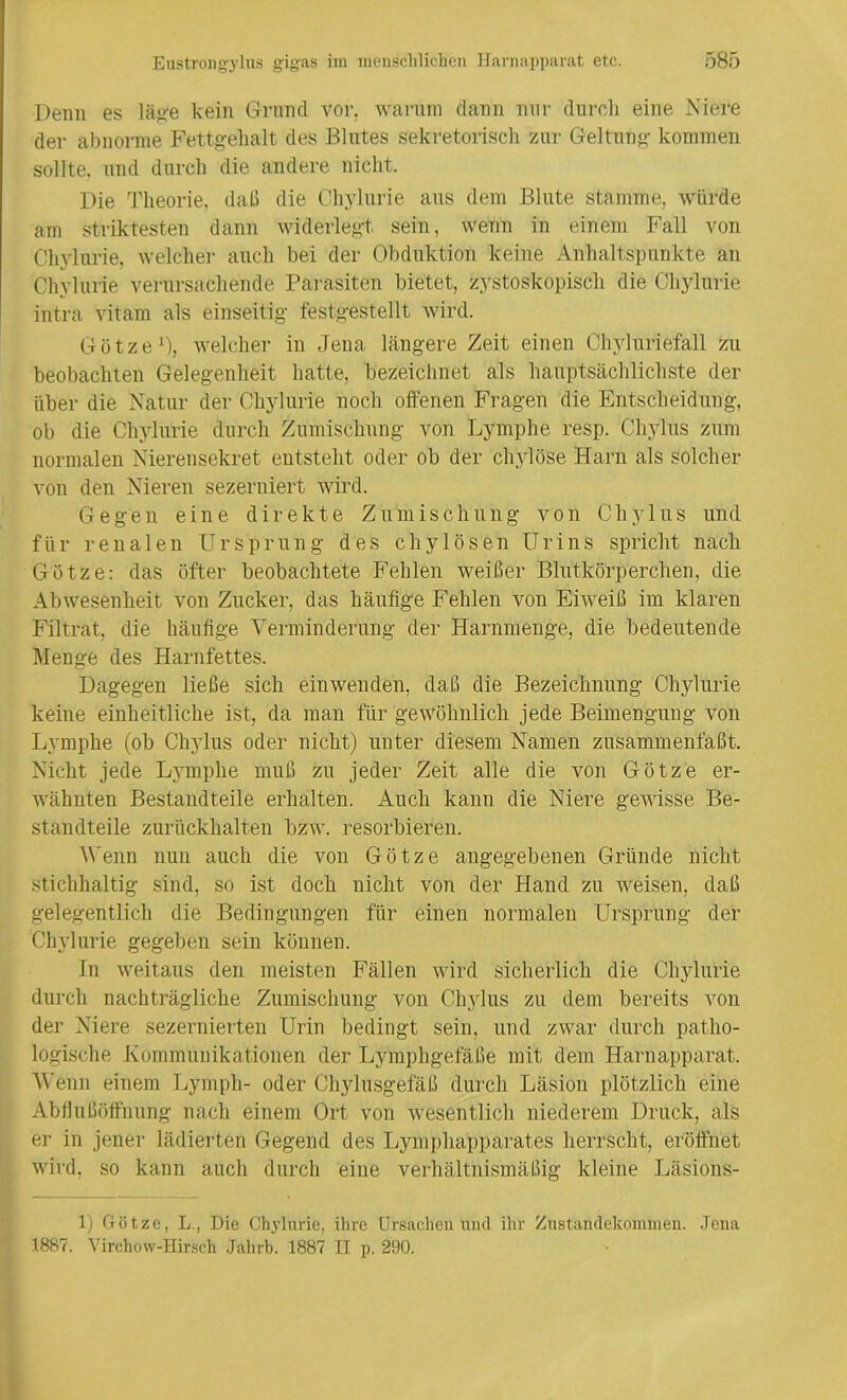 Denn es läge kein Grnncl vor. warum dann nur durch eine Niere der abnorme Fettgehalt des Blutes sekretorisch zur Geltung kommen sollte, und durch die andere nicht. Die Theorie, daß die Chvlurie aus dem Blute stamme, würde am striktesten dann widerlegt, sein, wenn in einem Fall von Chylurie, welcher auch bei der Obduktion keine Anhaltspunkte an Chvlurie verursachende Parasiten bietet, zystoskopisch die Chylurie intra vitarn als einseitig festgestellt wird. Götze1), welcher in Jena längere Zeit einen Chyluriefall zu beobachten Gelegenheit hatte, bezeichnet als hauptsächlichste der über die Natur der Chylurie noch offenen Fragen die Entscheidung, ob die Chylurie durch Zumischung von Lymphe resp. Chylus zum normalen Nierensekret entsteht oder ob der chylöse Harn als solcher von den Nieren sezerniert wird. Gegen eine direkte Zumischung von Chylus und für renalen Ursprung des cliylösen Urins spricht nach Götze: das öfter beobachtete Fehlen weißer Blutkörperchen, die Abwesenheit von Zucker, das häufige Fehlen von Eiweiß im klaren Filtrat, die häufige Verminderung der Harnmenge, die bedeutende Menge des Harnfettes. Dagegen ließe sich einwenden, daß die Bezeichnung Chylurie keine einheitliche ist, da man für gewöhnlich jede Beimengung von Lymphe (ob Chylus oder nicht) unter diesem Namen zusammenfaßt. Nicht jede Lymphe muß zu jeder Zeit alle die von Götze er- wähnten Bestandteile erhalten. Auch kann die Niere gewisse Be- standteile zurückhalten bzw. resorbieren. Venn nun auch die von Götze angegebenen Gründe nicht stichhaltig sind, so ist doch nicht von der Hand zu weisen, daß gelegentlich die Bedingungen für einen normalen Ursprung der Chylurie gegeben sein können. In weitaus den meisten Fällen wird sicherlich die Chylurie durch nachträgliche Zumischung von Chylus zu dem bereits von der Niere sezernierten Urin bedingt sein, und zwar durch patho- logische Kommunikationen der Lymphgefäße mit dem Harnapparat. Wenn einem Lympli- oder Chylusgefäß durch Läsion plötzlich eine Abflußöffnung nach einem Ort von wesentlich niederem Druck, als er in jener lädierten Gegend des Lymphapparates herrscht, eröffnet wird, so kann auch durch eine verhältnismäßig kleine Läsiöns- 1) Götze, L., Die Chylurie, ihre Ursachen und ihr Zustandekommen. Jena 1887. Virchow-Hirsch Jahrb. 1887 II p. 290.