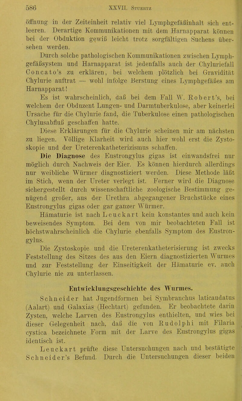 Öffnung- in cler Zeiteinheit relativ viel Lymphgefäßinhalt sich ent- leeren. Derartige Kommunikationen mit dem Harnapparat können bei der Obduktion gewiß leicht trotz sorgfältigen Suchens über- sehen werden. Durch solche pathologischen Kommunikationen zwischen Lymph- gefäßsystem und Harnapparat ist jedenfalls auch der Chyluriefall Concato’s zu erklären, bei welchem plötzlich bei Gravidität Chylurie auftrat — wohl infolge Herstung eines Lymphgefäßes am Harnapparat! Es ist wahrscheinlich, daß bei dem Fall W. Robert’s, bei welchem der Obduzent Lungen- und Darmtuberkulose, aber keinerlei Ursache für die Chylurie fand, die Tuberkulose einen pathologischen Chylusabfluß geschaffen hatte. Diese Erklärungen für die Chylurie scheinen mir am nächsten zu liegen. Völlige Klarheit wird auch hier wohl erst die Zysto- skopie und der Ureterenkatheterizismus schaffen. Die Diagnose des Eustrongylus gigas ist einwandsfrei nur möglich durch Nachweis der Eier. Es können hierdurch allerdings nur weibliche Würmer diagnostiziert werden. Diese Methode läßt im Stich, wenn der Ureter verlegt ist. Ferner wird die Diagnose sichergestellt durch wissenschaftliche zoologische Bestimmung ge- nügend großer, aus der Urethra abgegangener Bruchstücke eines Eustrongylus gigas oder gar ganzer Würmer. Hämaturie ist nach Leuckart kein konstantes und auch kein beweisendes Symptom. Bei dem von mir beobachteten Fall ist höchstwahrscheinlich die Chylurie ebenfalls Symptom des Eustron- gylus. Die Zystoskopie und die Ureterenkatheterisierung ist zwecks Feststellung des Sitzes des aus den Eiern diagnostizierten Wurmes und zur Feststellung der Einseitigkeit der Hämaturie ev. auch Chylurie nie zu unterlassen. Entwicklungsgeschichte des Wurmes. Schneider hat Jugendformen bei Symbranchus laticaudatus (Aalart) und Galaxias (Hechtart) gefunden. Er beobachtete darin Zysten, welche Larven des Eustrongylus enthielten, und wies bei dieser Gelegenheit nach, daß die von Rudolphi mit Filaria cystica bezeichnete Form mit der Larve des Eustrongylus gigas identisch ist. Leuckart prüfte diese Untersuchungen nach und bestätigte Schneid er’s Befund. Durch die Untersuchungen dieser beiden