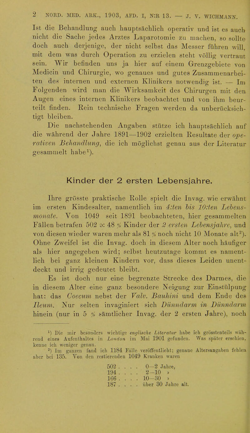 Ist die Behandlung auch hauptsächlich operativ und ist es auch nicht die Sache jedes Arztes Laparotomie zu machen, so sollte doch auch derjenige, der nicht selbst das Messer fuhren will, mit dem was durch Operation zu erzielen steht völlig vertraut sein. Wir befinden uns ja hier auf einem Grenzgebiete von Medicin und Chirurgie, wo genaues und gutes Zusammenarbei- ten des internen und externen Klinikers notwendig ist. — Im Folgenden wird man die Wirksamkeit des Chirurgen mit den Augen eines internen Klinikers beobachtet und von ihm beur- teilt finden. Rein technische Fragen werden da unberücksich- tigt bleiben. Die nachstehenden Angaben stütze ich hauptsächlich auf die während der Jahre 1891—1902 erzielten Resultate der ope- rativen Behandlung, die ich möglichst genau aus der Literatur gesammelt habe1). Ihre grösste praktische Rolle spielt die Invag. wie erwähnt im ersten Kindesalter, namentlich im 4:ten bis 10:ten Lebens- monate. Von 1049 seit 1891 beobachteten, hier gesammelten Fällen betrafen 502 o: 48 % Kinder der 2 ersten Lebensjahre, und von diesen wieder waren mehr als 81 % noch nicht 10 Monate alt2). Ohne Zweifel ist die Invag. doch in diesem Alter noch häufiger als hier angegeben wird; selbst heutzutage kommt es nament- lich bei ganz kleinen Kindern vor, dass dieses Leiden unent- deckt und irrig gedeutet bleibt. Es ist doch nur eine begrenzte Strecke des Darmes, die in diesem Alter eine ganz besondere Neigung zur Einstülpung hat: das Coecum nebst der Valv. Bauhini und dem Eude des Tleum. Nur selten invaginiert sich Dünndarm in Dünndarm hinein (nur in 5 % sämtlicher Invag. der 2 ersten Jahre), noch 1) Die mir besonders wiehtige englische Literatur habe ich grösstenteils wäh- rend eines Aufenthaltes in London im Mai 1901 gefunden. Was später erschien, kenne ich weniger genau. 2) Im ganzen fand ich 1184 Fälle veröffentlicht; genaue Altersangaben fehlen aber bei 135. Von den Testierenden 1049 Kranken waren Kinder der 2 ersten Lebensjahre 502 . 194 . 106 . 187 . 1 10-30 » 0—2 Jahre, 2-10 » . über 30 Jahre alt.