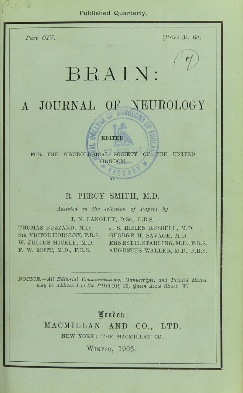 I Published Quarterly. Part CIV. BRAIN: [Price 3s. 6d. 1'^ A JOURNAL OP NEUROLOGY /^/ .'14 -' fCs / EDITED C - FOR THE neurological SOCIETY OF. THE UNITED 'kingdom . - BY R. PERCY SMITH, M.D. Assisted in the selection of Pampers by J, N. LANGLEY, D.Sc., F.R.S. THOMAS BUZZARD, M.D. Sir victor HORSLEY, F.R.S. W. JULIUS MICKLE, M.D. F. W. MOTT, M.D., F.R.S. J. S. RISIEN RUSSELL, M.D. GEORGE H. SAVAGE, M.D. ERNEST H. STARLING, M.D., F.R.S. AUGUSTUS WALLER, M.D., F.R.S. NOTICE.—All Editorial Communications, Manuscripts, and Printed Matter may be addressed to the EDITOR, 36, Queen Anne Street, W. Soui)0n: MACMILLAN AND CO., LTD. NEW YORK : THE MACMILLAN CO. Winter, 1903.