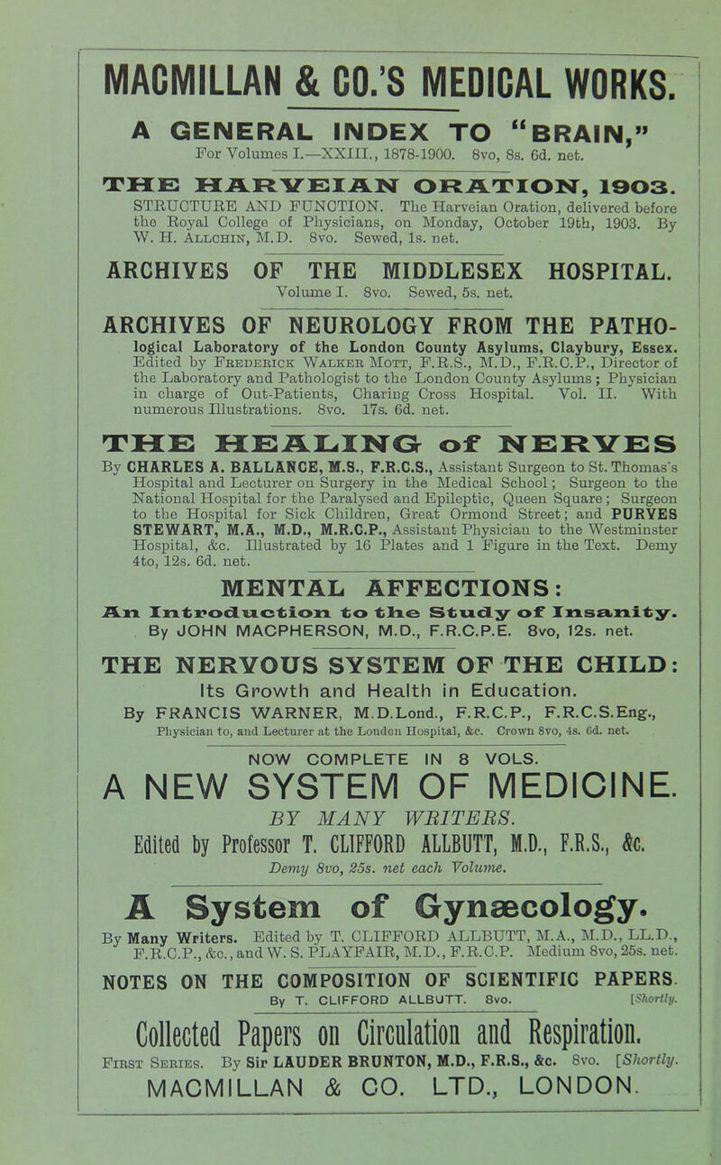 MACMILLAN & CO.’S MEDICAL WORKS A GENERAL INDEX TO “BRAIN,” For Volumes I.—XXIII., 1878-1900. 8vo, 8s. 6d. net. THE HARYEIAN ORATION, 1903. STRUCTURE AND FUNCTION. The Harveian Oration, delivered before the Royal College of Physicians, on Monday, October 19th, 1903. By W. H. Allchin, M.D. 8vo. Sewed, Is. net. ARCHIVES OF THE MIDDLESEX HOSPITAL. Volume I. 8vo. Sewed, 5s. net. ARCHIVES OF NEUROLOGY FROM THE PATHO- logical Laboratory of the London County Asylums, Claybury, Essex. Edited by Fbbdeeick Walker Mott, F.R.S., M.D., F.R.C.P., Director of the Laboratory and Pathologist to the London County Asylums; Physician in charge of Out-Patients, Charing Cross Hospital. Vol. II. With numerous Illustrations. 8vo. 17s. 6d. net. THE HEALINO of NERVES By CHARLES A. BALLANCE, M.S., F.R.C.S., Assistant Surgeon to St. Thomas's Hospital and Lecturer on Surgery in the Medical School; Surgeon to the National Hospital for the Paralysed and Epileptic, Queen Square; Surgeon to the Hospital for Sick Children, Great Ormond Street; and PURYE8 STEWART, M.A., M.D., M.R.C.P., Assistant Physician to the Westminster Hospital, &c. Illustrated by 16 Plates and 1 Figure in the Text. Demy 4to, 12s. 6d. net. MENTAL AFFECTIONS: An Inti?oduction Stud;y' of Xnsei.nif By JOHN MACPHERSON, M.D., F.R.C.P.E. 8vo, 12s. net. THE NERVOUS SYSTEM OF THE CHILD: Its Growth and Health in Education. By FRANCIS WARNER, M.D.Lond., F.R.C.P., F.R.C.S.Eng., Physician to, and Lecturer at the London Hospital, &c. Crown 8vo, 4s. (id. net NOW COMPLETE IN 8 VOLS. A NEW SYSTEM OF MEDICINE. BY MANY WBITEBS. Edited by Professor T. CLIFFORD ALLBUTT, M.D., F.R.S., k. Demy 8vo, 25s. net each Volume. A System of Gynaecology. By Many Writers. Edited by T. CLIFFORD ALLBUTT, M.A., M.D., LL.D., F.R.C.P., (fee.,and W. S. PLAYFAIR, M.D., F.R.C.P. Medium 8vo, 25s. net. NOTES ON THE COMPOSITION OF SCIENTIFIC PAPERS By T. CLIFFORD ALLBUTT. 8vo. [ShoHly. Collected Papers on Circulation and Respiration, First Series. By Sir LAUDER BRUNTON, M.D,, F.R.S., &c. 8vo. [Shortly. MACMILLAN & GO. LTD., LONDON.