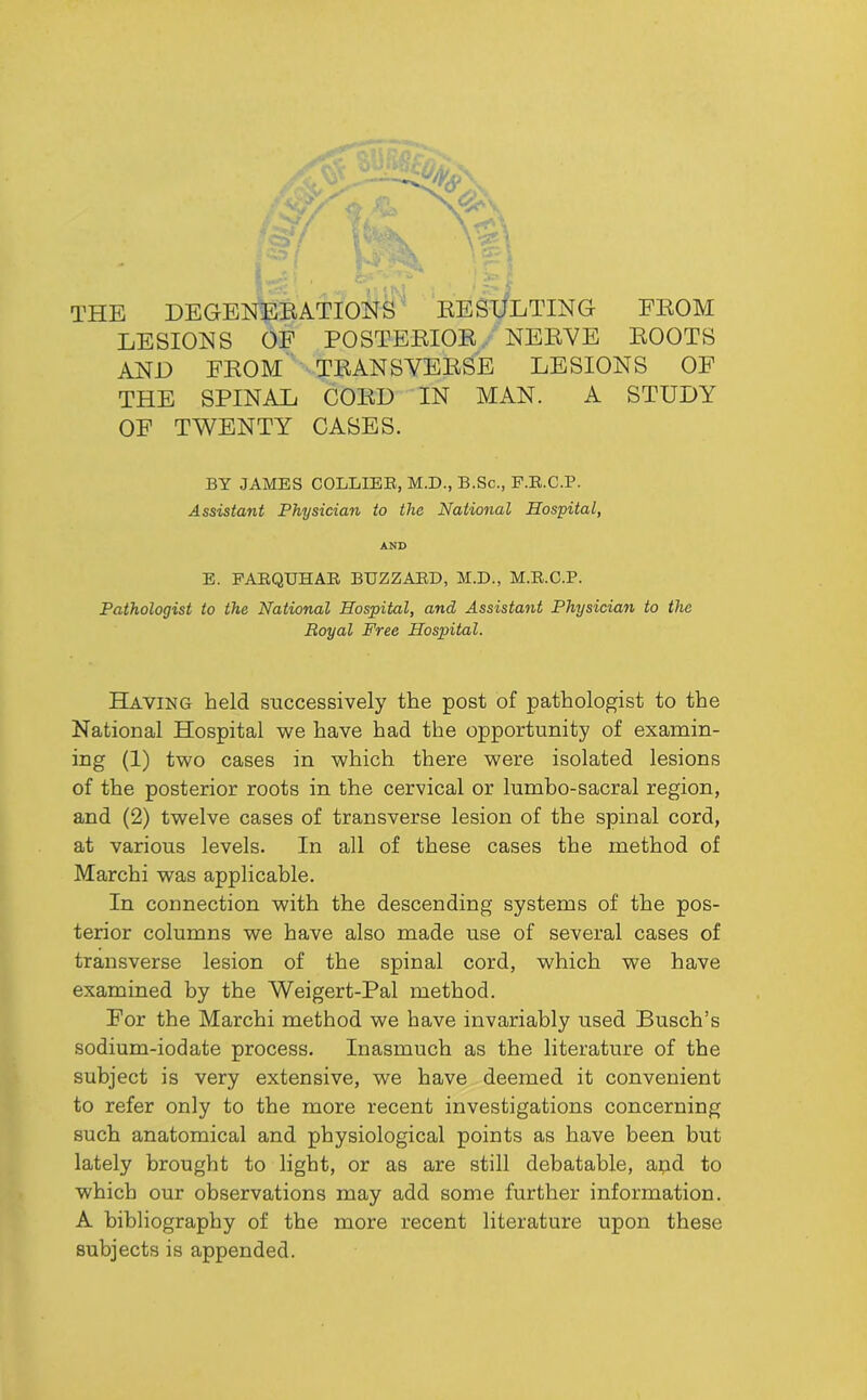 THE DEGENERATIONS RESULTING FROM LESIONS OP POSTERIOR . NERYE ROOTS AND FROM TRANSVERSE LESIONS OF THE SPINAL CORD IN MAN. A STUDY OF TWENTY CASES. BY JAMES COLLIEE, M.D., B.Sc., F.E.C.P. Assistant Physician to the National Hospital, AND B. PAEQUHAE BUZZARD, M.D., M.E.C.P. Pathologist to the National Hospital, and Assistant Physician to the Royal Free Hospital. Having held successively the post of pathologist to the National Hospital we have had the opportunity of examin- ing (1) two cases in which there were isolated lesions of the posterior roots in the cervical or lumbo-sacral region, and (2) twelve cases of transverse lesion of the spinal cord, at various levels. In all of these cases the method of March! was applicable. In connection with the descending systems of the pos- terior columns we have also made use of several cases of transverse lesion of the spinal cord, which we have examined by the Weigert-Pal method. For the March! method we have invariably used Busch’s sodium-iodate process. Inasmuch as the literature of the subject is very extensive, we have deemed it convenient to refer only to the more recent investigations concerning such anatomical and physiological points as have been but lately brought to light, or as are still debatable, apd to which our observations may add some further information. A bibliography of the more recent literature upon these subjects is appended.