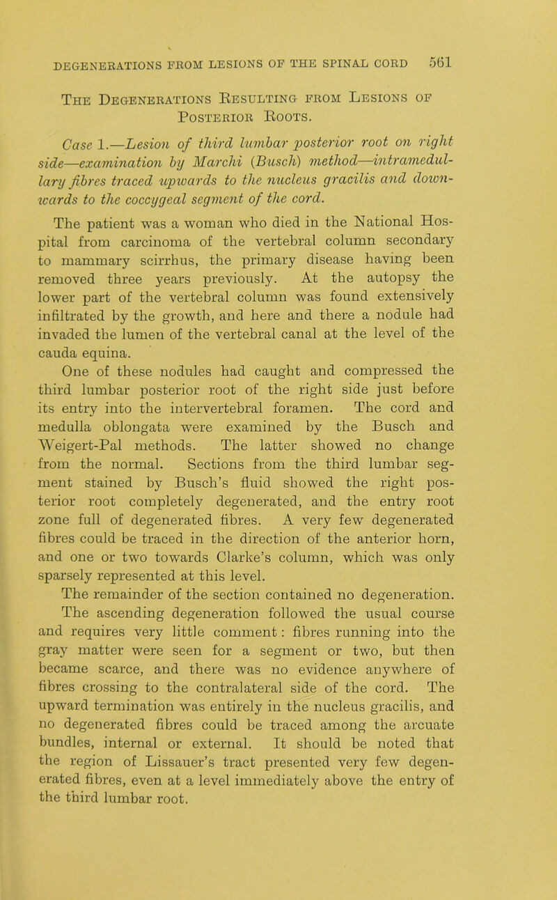 The Degenerations Resulting from Lesions of Posterior Roots. Case 1.—Lesion of third lumbar posterior root on right side—examination by Marchi (Busch) method—intramedul- lary fibres traced 'upwards to the nucleus gracilis and doion- icards to the coccygeal segment of the cord. The patient was a woman who died in the National Hos- pital from carcinoma of the vertebral column secondarj'' to mammary scirrhus, the primary disease having been removed three years previously. At the autopsy the lower part of the vertebral column was found extensively infiltrated by the growth, and here and there a nodule had invaded the lumen of the vertebral canal at the level of the cauda equina. One of these nodules had caught and compressed the third lumbar posterior root of the right side just before its entry into the intervertebral foramen. The cord and medulla oblongata were examined by the Busch and Weigert-Pal methods. The latter showed no change from the normal. Sections from the third lumbar seg- ment stained by Busch’s fluid showed the right pos- terior root completely degenerated, and the entry root zone full of degenerated fibres. A very few degenerated fibres could be traced in the direction of the anterior horn, and one or two towards Clarke’s column, which was only sparsely represented at this level. The remainder of the section contained no degeneration. The ascending degeneration followed the usual course and requires very little comment: fibres running into the gray matter were seen for a segment or two, but then became scarce, and there was no evidence anywhere of fibres crossing to the contralateral side of the cord. The upward termination was entirely in the nucleus gracilis, and no degenerated fibres could be traced among the arcuate bundles, internal or external. It should be noted that the region of Lissauer’s tract presented very few degen- erated fibres, even at a level immediately above the entry of the third lumbar root.
