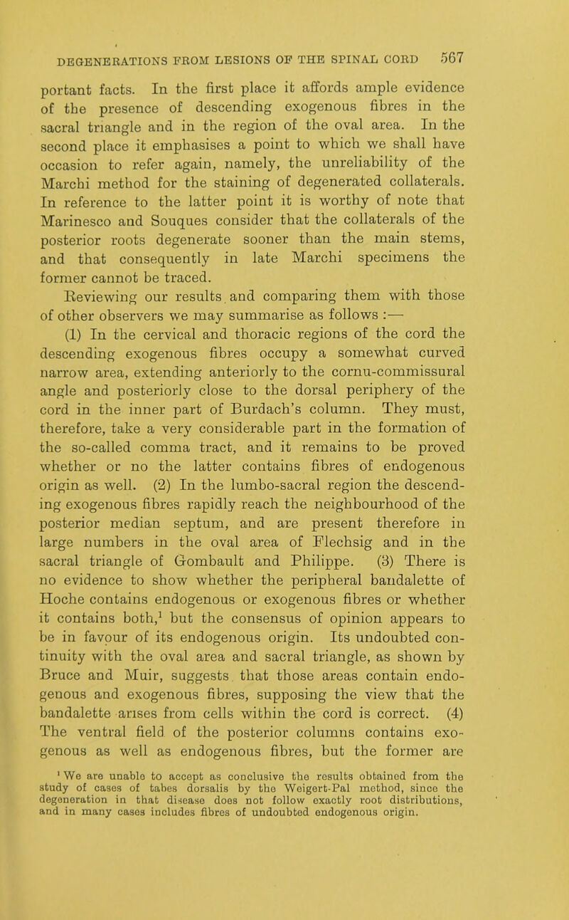 portant facts. In the first place it affords ample evidence of the presence of descending exogenous fibres in the sacral triangle and in the region of the oval area. In the second place it emphasises a point to -which we shall have occasion to refer again, namely, the unreliability of the Marchi method for the staining of degenerated collaterals. In reference to the latter point it is worthy of note that Marinesco and Souques consider that the collaterals of the posterior roots degenerate sooner than the main stems, and that consequently in late Marchi specimens the former cannot be traced. Eeviewing our results and comparing them with those of other observers we may summarise as follows :— (1) In the cervical and thoracic regions of the cord the descending exogenous fibres occupy a somewhat curved narrow area, extending anteriorly to the cornu-commissural angle and posteriorly close to the dorsal periphery of the cord in the inner part of Burdach’s column. They must, therefore, take a very considerable part in the formation of the so-called comma tract, and it remains to be proved whether or no the latter contains fibres of endogenous origin as well. (2) In the lumbo-sacral region the descend- ing exogenous fibres rapidly reach the neighbourhood of the posterior median septum, and are present therefore in large numbers in the oval area of Flechsig and in the sacral triangle of Gombault and Philippe. (3) There is no evidence to show whether the peripheral bandalette of Hoche contains endogenous or exogenous fibres or whether it contains both,’ but the consensus of opinion appears to be in favour of its endogenous origin. Its undoubted con- tinuity with the oval area and sacral triangle, as shown by Bruce and Muir, suggests that those areas contain endo- genous and exogenous fibres, supposing the view that the bandalette arises from cells within the cord is correct. (4) The ventral field of the posterior columns contains exo- genous as well as endogenous fibres, but the former are ' We are unable to accept as conclusive tbe results obtained from the study of cases of tabes dorsalis by the Weigert-Pal method, since the degeneration in that disease does not follow exactly root distributions, and in many cases includes fibres of undoubted endogenous origin.