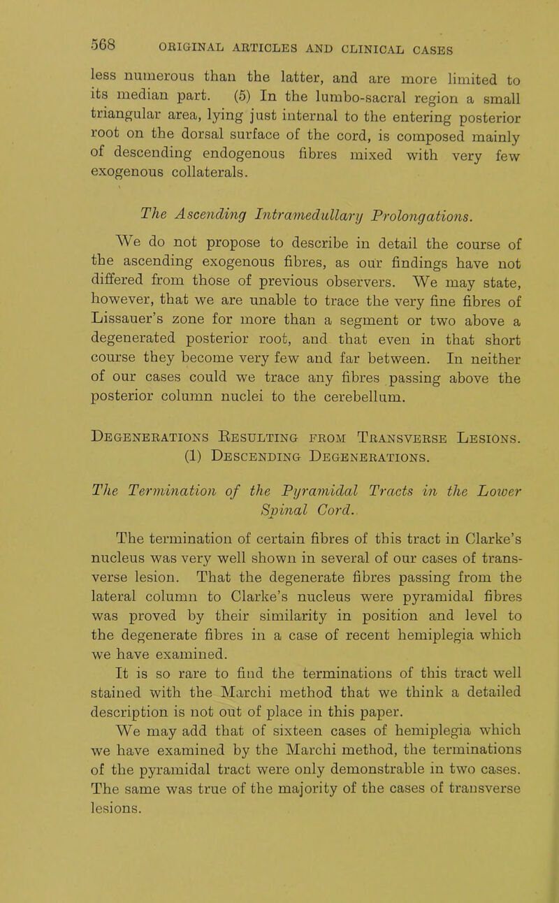 less numerous than the latter, and are more limited to its median part. (5) In the lumbo-sacral region a small triangular area, lying just internal to the entering posterior root on the dorsal surface of the cord, is composed mainly of descending endogenous fibres mixed with very few exogenous collaterals. The Ascending Intramedidlarij Prolongations. We do not propose to describe in detail the course of the ascending exogenous fibres, as our findings have not differed from those of previous observers. We may state, however, that we are unable to trace the very fine fibres of Lissauer’s zone for more than a segment or two above a degenerated posterior root, and that even in that short course they become very few and far between. In neither of our cases could we trace any fibres passing above the posterior column nuclei to the cerebellum. Degenerations Resulting from Transverse Lesions. (1) Descending Degenerations. The Termination of the Pyramidal Tracts in the Loioer Spinal Cord. The termination of certain fibres of this tract in Clarke’s nucleus was very well shown in several of our cases of trans- verse lesion. That the degenerate fibres passing from the lateral column to Clarke’s nucleus were pyramidal fibres was proved by their similarity in position and level to the degenerate fibres in a case of recent hemiplegia which we have examined. It is so rare to find the terminations of this tract well stained with the Marchi method that we think a detailed description is not out of place in this paper. We may add that of sixteen cases of hemiplegia which we have examined by the Marchi method, the terminations of the pyramidal tract were only demonstrable in two cases. The same was true of the majority of the cases of transverse lesions.