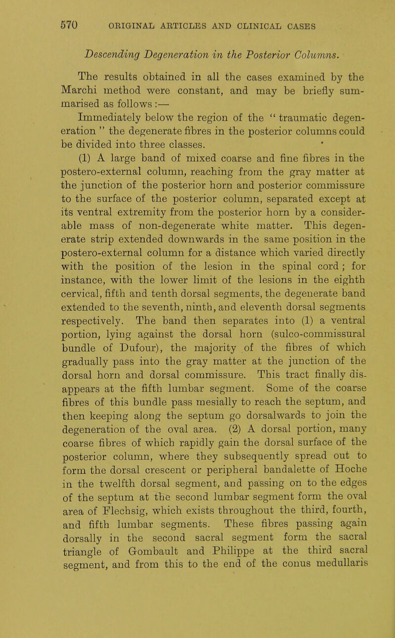 Descending Degeneration in the Posterior Columns. The results obtained in all the cases examined by the March! method were constant, and may be briefly sum- marised as follows:— Immediately below the region of the “ traumatic degen- eration ” the degenerate fibres in the posterior columns could be divided into three classes. (1) A large band of mixed coarse and fine fibres in the postero-external column, reaching from the gray matter at the junction of the posterior horn and posterior commissure to the surface of the posterior column, separated except at its ventral extremity from the posterior horn by a consider- able mass of non-degenerate white matter. This degen- erate strip extended downwards in the same position in the postero-external column for a distance which varied directly with the position of the lesion in the spinal cord; for instance, with the lower limit of the lesions in the eighth cervical, fifth and tenth dorsal segments, the degenerate band extended to the seventh, ninth, and eleventh dorsal segments respectively. The band then separates into (1) a ventral portion, lying against the dorsal horn (sulco-commissural bundle of Dufour), the majority of the fibres of which gradually pass into the gray matter at the junction of the dorsal horn and dorsal commissure. This tract finally dis- appears at the fifth lumbar segment. Some of the coarse fibres of this bundle pass mesially to reach the septum, and then keeping along the septum go dorsalwards to join the degeneration of the oval area. (2) A dorsal portion, many coarse fibres of which rapidly gain the dorsal surface of the posterior column, where they subsequently spread out to form the dorsal crescent or peripheral bandalette of Hoche in the twelfth dorsal segment, and passing on to the edges of the septum at the second lumbar segment form the oval area of Flechsig, which exists throughout the third, fourth, and fifth lumbar segments. These fibres passing again dorsally in the second sacral segment form the sacral triangle of Gombault and Philippe at the third sacral segment, and from this to the end of the conus medullaris