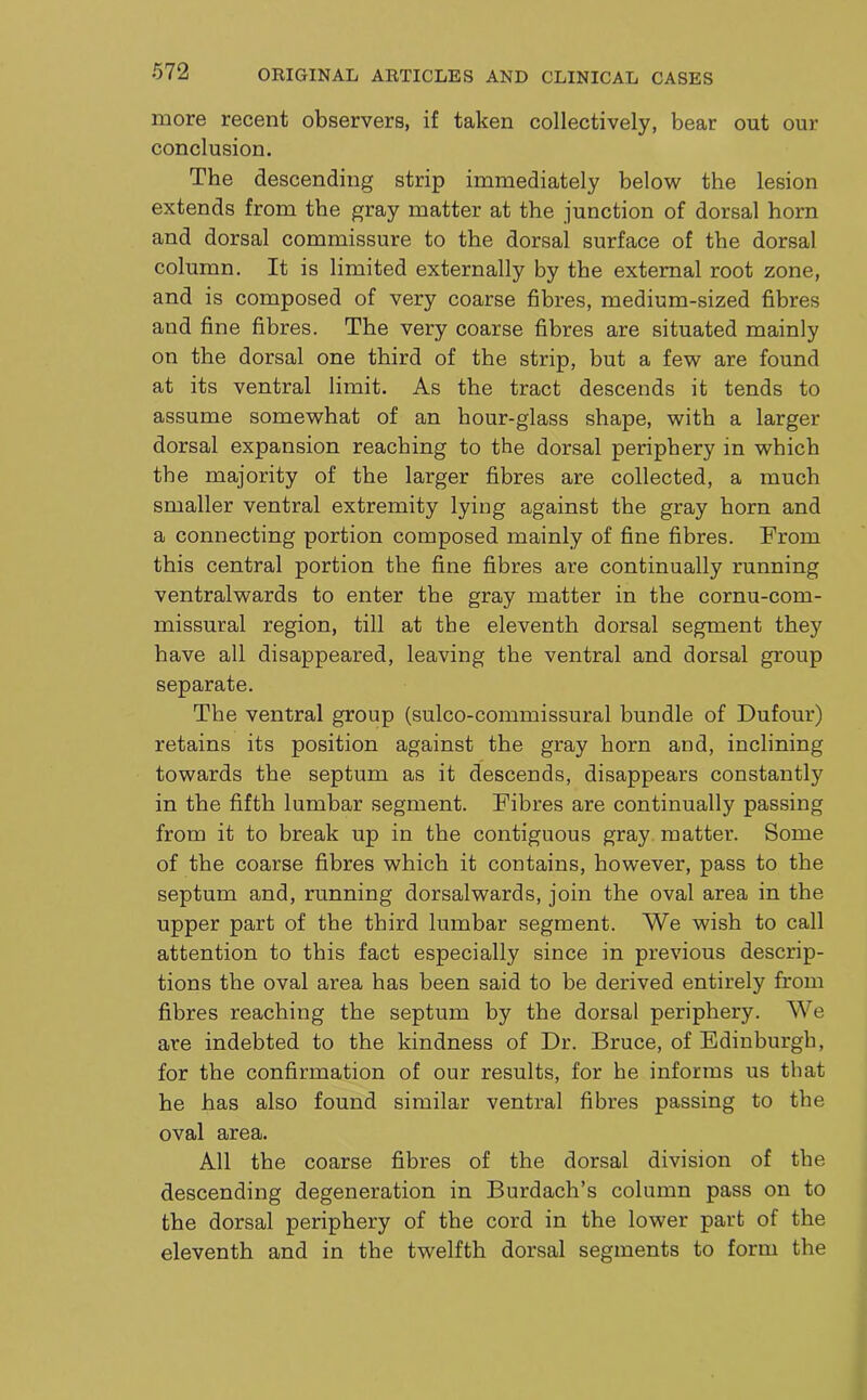 more recent observers, if taken collectively, bear out our conclusion. The descending strip immediately below the lesion extends from the gray matter at the junction of dorsal horn and dorsal commissure to the dorsal surface of the dorsal column. It is limited externally by the external root zone, and is composed of very coarse fibres, medium-sized fibres and fine fibres. The very coarse fibres are situated mainly on the dorsal one third of the strip, but a few are found at its ventral limit. As the tract descends it tends to assume somewhat of an hour-glass shape, with a larger dorsal expansion reaching to the dorsal periphery in which the majority of the larger fibres are collected, a much smaller ventral extremity lying against the gray horn and a connecting portion composed mainly of fine fibres. From this central portion the fine fibres are continually running ventralwards to enter the gray matter in the cornu-com- missural region, till at the eleventh dorsal segment they have all disappeared, leaving the ventral and dorsal group separate. The ventral group (sulco-commissural bundle of Dufour) retains its position against the gray horn and, inclining towards the septum as it descends, disappears constantly in the fifth lumbar segment. Fibres are continually passing from it to break up in the contiguous gray matter. Some of the coarse fibres which it contains, however, pass to the septum and, running dorsalwards, join the oval area in the upper part of the third lumbar segment. We wish to call attention to this fact especially since in previous descrip- tions the oval area has been said to be derived entirely from fibres reaching the septum by the dorsal periphery. We are indebted to the kindness of Dr. Bruce, of Edinburgh, for the confirmation of our results, for he informs us that he has also found similar ventral fibres passing to the oval area. All the coarse fibres of the dorsal division of the descending degeneration in Burdach’s column pass on to the dorsal periphery of the cord in the lower part of the eleventh and in the twelfth dorsal segments to form the