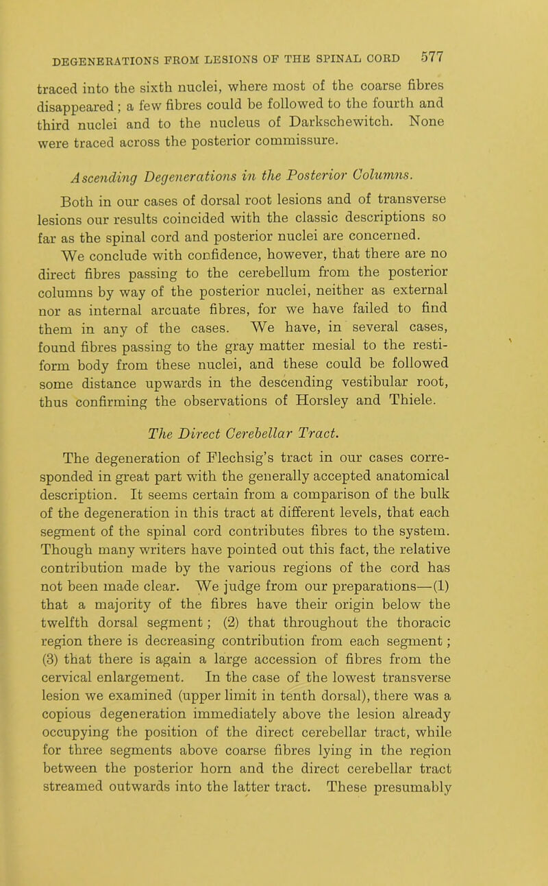 traced into the sixth nuclei, where most of the coarse fibres disappeared; a few fibres could be followed to the fourth and third nuclei and to the nucleus of Darkschewitch. None were traced across the posterior commissure. Ascending Degenerations in the Posterior Columns. Both in our cases of dorsal root lesions and of transverse lesions our results coincided with the classic descriptions so far as the spinal cord and posterior nuclei are concerned. We conclude with confidence, however, that there are no direct fibres passing to the cerebellum from the posterior columns by way of the posterior nuclei, neither as external nor as internal arcuate fibres, for we have failed to find them in any of the cases. We have, in several cases, found fibres passing to the gray matter mesial to the resti- form body from these nuclei, and these could be followed some distance upwards in the descending vestibular root, thus confirming the observations of Horsley and Thiele. The Direct Gei'ehellar Tract. The degeneration of Flechsig’s tract in our cases corre- sponded in great part with the generally accepted anatomical description. It seems certain from a comparison of the bulk of the degeneration in this tract at different levels, that each segment of the spinal cord contributes fibres to tbe system. Though many writers have pointed out this fact, the relative contribution made by the various regions of the cord has not been made clear. We judge from our preparations—(1) that a majority of the fibres have their origin below the twelfth dorsal segment; (2) that throughout the thoracic region there is decreasing contribution from each segment; (3) that there is again a large accession of fibres from the cervical enlargement. In the case of the lowest transverse lesion we examined (upper limit in tenth dorsal), there was a copious degeneration immediately above tbe lesion already occupying the position of the direct cerebellar tract, while for three segments above coarse fibres lying in the region between the posterior horn and the direct cerebellar tract streamed outwards into the latter tract. These presumably