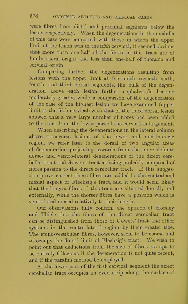 were fibres from distal and proximal segments below the lesion respectively. When the degenerations in the medulla of this case were compared with those in which the upper limit of the lesion was in the fifth cervical, it seemed obvious that more than one-half of the fibres in this tract are of lumbo-sacral origin, and less than one-half of thoracic and cervical origin. Comparing further the degenerations resulting from lesions with the upper limit at the ninth, seventh, sixth, fourth, and third dorsal segments, the bulk of the degen- eration above each lesion further cephalwards became moderately greater, while a comparison of the degeneration of the case of the highest lesion we have examined (upper limit at the fifth cervical) with that of the third dorsal lesion showed that a very large number of fibres had been added to the tract from the lower part of the cervical enlargement. When describing the degenerations in the lateral column above transverse lesions of the lower and mid-thoracic region, we refer later to the dorsal of two angular areas of degeneration projecting inwards from the more definite dorso- and ventro-lateral degenerations of the direct cere- bellar tract and Gowers’ tract as being probably composed of fibres passing to the direct cerebellar tract. If this sugges- tion prove correct these fibres are added to the ventral and mesial aspect of Flechsig’s tract, and it would seem likely that the longest fibres of this tract are situated dorsally and externally, while the shorter fibres have a position which is ventral and mesial relatively to their length. Our observations fully confirm the opinion of Horsley and Thiele that the fibres of the direct cerebellar tract can be distinguished from those of Gowers’ tract and other systems in the ventro-lateral region by their greater size. The spino-vestibular fibres, however, seem to be coarse and to occupy the dorsal limit of Flechsig’s tract. We wish to point out that deductions from the size of fibres are apt to be entirely fallacious if the degeneration is not quite recent, and if the paraffin method be employed. At the lower part of the first cervical segment the direct cerebellar tract occupies an even strip along the surface of
