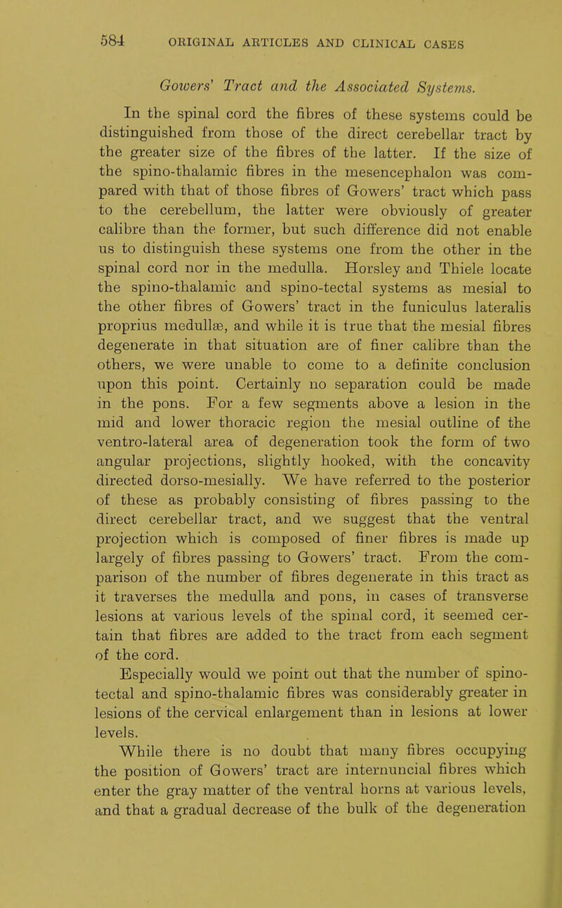 Gowers' Tract and the Associated Systems. In the spinal cord the fibres of these systems could be distinguished from those of the direct cerebellar tract by the greater size of the fibres of the latter. If the size of the spino-thalamic fibres in the mesencephalon was com- pared with that of those fibres of Gowers’ tract which pass to the cerebellum, the latter were obviously of greater calibre than the former, but such difference did not enable us to distinguish these systems one from the other in the spinal cord nor in the medulla. Horsley and Thiele locate the spino-thalamic and spino-tectal systems as mesial to the other fibres of Gowers’ tract in the funiculus lateralis proprius medullae, and while it is true that the mesial fibres degenerate in that situation are of finer calibre than the others, we were unable to come to a definite conclusion upon this point. Certainly no separation could be made in the pons. For a few segments above a lesion in the mid and lower thoracic region the mesial outline of the ventro-lateral area of degeneration took the form of two angular projections, slightly hooked, with the concavity directed dorso-mesially. We have referred to the posterior of these as probably consisting of fibres passing to the direct cerebellar tract, and we suggest that the ventral projection which is composed of finer fibres is made up largely of fibres passing to Gowers’ tract. From the com- parison of the number of fibres degenerate in this tract as it traverses the medulla and pons, in cases of transverse lesions at various levels of the spinal cord, it seemed cer- tain that fibres are added to the tract from each segment of the cord. Especially would we point out that the number of spino- tectal and spino-thalamic fibres was considerably greater in lesions of the cervical enlargement than in lesions at lower levels. While there is no doubt that many fibres occupying the position of Gowers’ tract are internuncial fibres which enter the gray matter of the ventral horns at various levels, and that a gradual decrease of the bulk of the degeneration