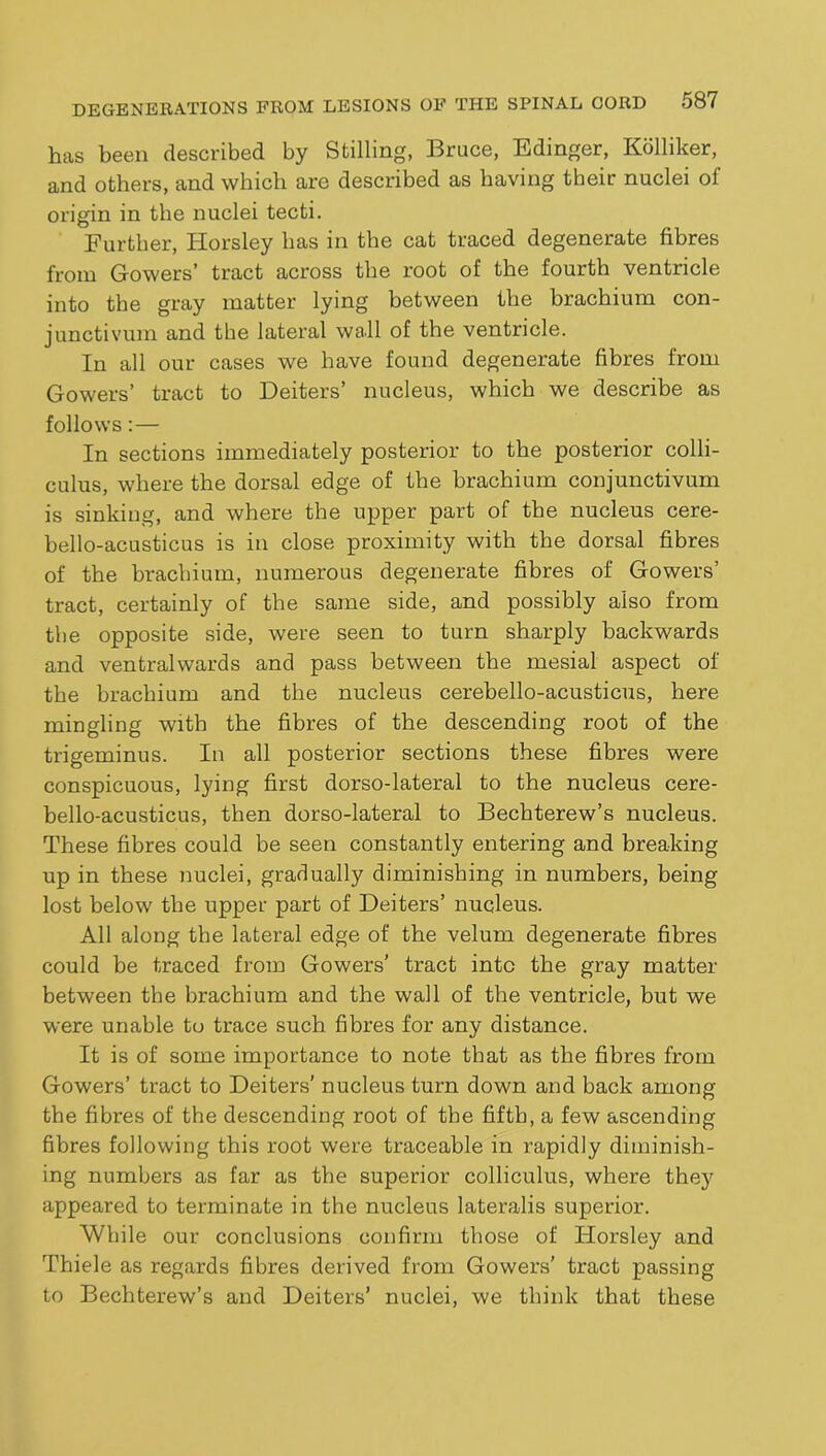 has been described by Stilling, Bruce, Edinger, Kdlliker, and others, and which are described as having their nuclei of origin in the nuclei tecti. Further, Horsley has in the cat traced degenerate fibres from Gowers’ tract across the root of the fourth ventricle into the gray matter lying between the brachium con- junctivum and the latei’al wall of the ventricle. In all our cases we have found degenerate fibres from Gowers’ tract to Deiters’ nucleus, which we describe as follows:— In sections immediately posterior to the posterior colli- culus, where the dorsal edge of the brachium conjunctivum is sinking, and where the upper part of the nucleus cere- bello-acusticus is in close proximity with the dorsal fibres of the brachium, numerous degenerate fibres of Gowers’ tract, certainly of the same side, and possibly also from the opposite side, were seen to turn sharply backwards and ventralwards and pass between the mesial aspect of the brachium and the nucleus cerebello-acusticus, here mingling with the fibres of the descending root of the trigeminus. In all posterior sections these fibres were conspicuous, lying first dorso-lateral to the nucleus cere- bello-acusticus, then dorso-lateral to Bechterew’s nucleus. These fibres could be seen constantly entering and breaking up in these nuclei, gradually diminishing in numbers, being lost below the upper part of Deiters’ nucleus. All along the lateral edge of the velum degenerate fibres could be traced from Gowers’ tract into the gray matter between the brachium and the wall of the ventricle, but we were unable to trace such fibres for any distance. It is of some importance to note that as the fibres from Gowers’ tract to Deiters' nucleus turn down and back among the fibres of the descending root of the fifth, a few ascending fibres following this root were traceable in rapidly diminish- ing numbers as far as the superior colliculus, where they appeared to terminate in the nucleus lateralis superior. While our conclusions confirm those of Horsley and Thiele as regards fibres derived from Gowers’ tract passing to Bechterew’s and Deiters’ nuclei, we think that these