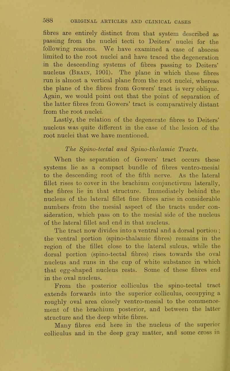 fibres are entirely distinct from that system described as passing from the nuclei tecti to Deiters’ nuclei for the following reasons. We have examined a case of abscess limited to the root nuclei and have traced the degeneration in the descending systems of fibres passing to Deiters’ nucleus (Brain, 1901). The plane in which these fibres run is almost a vertical plane from the root nuclei, whereas the plane of the fibres from Gowers’ tract is very oblique. Again, we would point out that the point of separation of the latter fibres from Gowers’ tract is comparatively distant from the root nuclei. Lastly, the relation of the degenerate fibres to Deiters’ nucleus was quite different in the case of the lesion of the root nuclei that we have mentioned. The Spino-tectal and Spino-thalamic Tracts. When the separation of Gowers’ tract occurs these systems lie as a compact bundle of fibres ventro-mesial to the descending root of the fifth nerve. As the lateral fillet rises to cover in the brachium conjunctivum laterally, the fibres lie in that structure. Immediately behind the nucleus of the lateral fillet fine fibres arise in considerable numbers -from the mesial aspect of the tracts under con- sideration, which pass on to the mesial side of the nucleus of the lateral fillet and end in that nucleus. The tract now divides into a ventral and a dorsal portion ; the ventral portion (spino-thalamic fibres) remains in the region of the fillet close to the lateral sulcus, while the dorsal portion (spino-tectal fibres) rises towards the oval nucleus and runs in the cup of white substance in which that egg-shaped nucleus rests. Some of these fibres end in the oval nucleus. From the posterior colliculus the spino-tectal tract extends forwards into the superior colliculus, occupying a roughly oval area closely ventro-mesial to the commence- ment of the brachium posterior, and between the latter structure and the deep white fibres. Many fibres end here in the nucleus of the superior colliculus and in the deep gray matter, and some cross iu