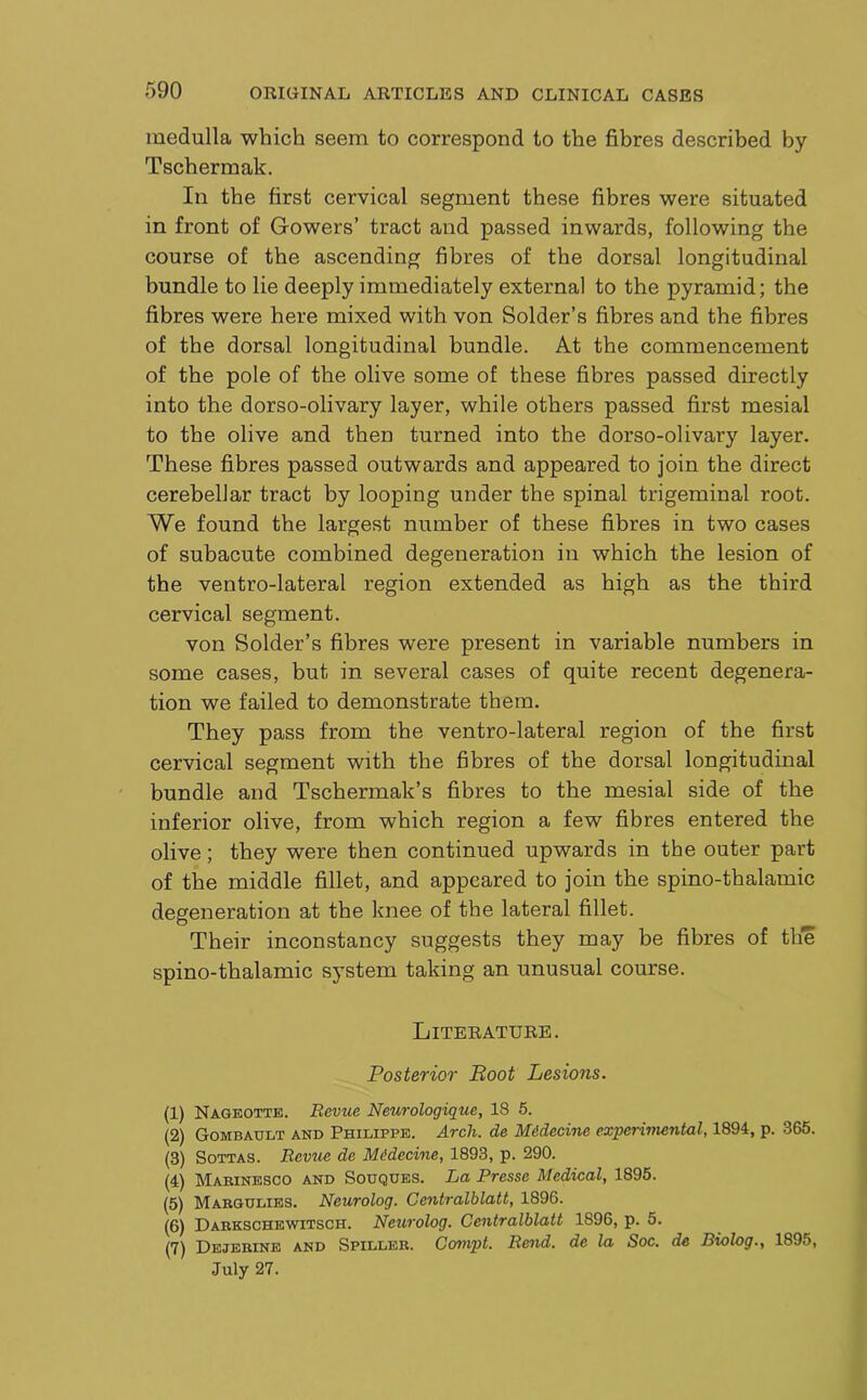 medulla which seem to correspond to the fibres described by Tschermak. In the first cervical segment these fibres were situated in front of Gowers’ tract and passed inwards, following the course of the ascending fibres of the dorsal longitudinal bundle to lie deeply immediately external to the pyramid; the fibres were here mixed with von Solder’s fibres and the fibres of the dorsal longitudinal bundle. At the commencement of the pole of the olive some of these fibres passed directly into the dorso-olivary layer, while others passed first mesial to the olive and then turned into the dorso-olivary layer. These fibres passed outwards and appeared to join the direct cerebellar tract by looping under the spinal trigeminal root. We found the largest number of these fibres in two cases of subacute combined degeneration in which the lesion of the ventro-lateral region extended as high as the third cervical segment. von Solder’s fibres were present in variable numbers in some cases, but in several cases of quite recent degenera- tion we failed to demonstrate them. They pass from the ventro-lateral region of the first cervical segment with the fibres of the dorsal longitudinal bundle and Tschermak’s fibres to the mesial side of the inferior olive, from which region a few fibres entered the olive; they were then continued upwards in the outer part of the middle fillet, and appeared to join the spino-thalamic degeneration at the knee of the lateral fillet. Their inconstancy suggests they may be fibres of the spino-thalamic sj'stem taking an unusual course. Literature. Posterior Boot Lesions. (1) Nageotte. Revue Neurologique, 18 5. (2) Gombault and Philippe. Arch, de Midecine experiviental, 1894, p. 365. (3) Sottas. Revue de Midecine, 1893, p. 290. (4) Marinesco and Sodques. La Presse Medical, 1895. (5) Mabgdlibs. Neurolog. Gentralhlatt, 1896. (6) Darkschewitsch. Neurolog. Gentralhlatt 1896, p. 5. (7) Dejerine and Spiller. Gouvpt. R&nd. de la Soc. de Riolog., 1895, July 27.