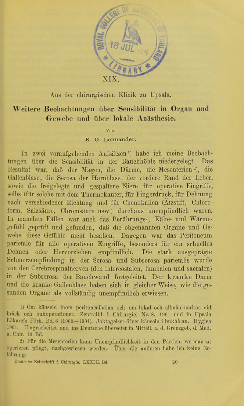 Aus der chirurgischen Klinik zu Upsala. Weitere Beobachtungen über Sensibilität in Organ und Gewebe und über lokale Anästhesie. Von K. Gr. Lennander. In zwei voraufgehenden Aufsätzen ’) habe ich meine Beobach- tungen über die Sensibilität in der Bauchhöhle niedergelegt. Das Resultat Avar, daß der Magen, die Därme, die Mesenterien 2), die Gallenblase, die Serosa der Harnblase, der vordere Rand der Leber, sowie die freigelegte und gespaltene Niere für operative Eingriffe, selbs tfür solche mit dem Thermokauter, für Fingerdruck, für Dehnung nach verschiedener Richtung und für Chemikalien (Ätzstift, Chloro- form, Salzsäure, Chromsäure usw.) durchaus unempfindlich waren. In manchen Fällen war auch das Berührungs-, Kälte- und Wärme- gefühl geprüft und gefunden, daß die obgenannten Organe und Ge- webe diese Gefühle nicht besaßen. Dagegen war das Peritoneum parietale für alle operativen Eingriffe, besonders für ein schnelles Dehnen oder Hervorziehen empfindlich. Die stark ausgeprägte Schmerzempfindung in der Serosa und Subserosa parietalis wurde von den Cerebrospinalnerven (den intercostalen, lumbalen und sacralen) in der Subserosa der Bauchwand fortgeleitet. Der kranke Darm und die kranke Gallenblase haben sich in gleicher Weise, wie die ge- sunden Organe als vollständig unempfindlich erwiesen. 1) Om käuscln inom peritonealhälan och om lokal och allmän narkos viel hräck och bukoperationer. Zentralbl. f. Chirurgie. Nr. 8. 1901 und in Upsala Liikarefs Förh. Bd. 6 (1900—1901). Jaktagelser öfver känseln i bukhälan. Hygiea 1901. Umgearbeitet und ins Deutsche übersetzt in Mitteil. a. d. Grenzgeb. d. Med. u. Chir. 10. Bd. 2) Für die Mesenterien kann Unempfindlichkeit in den Partien, wo man zu operieren pflegt, nachgowiesen werden. Über die anderen habe ich keine Er- fahrung. Deutsche Zeitschrift f. Chirurgie. LXXIII. Bd. 20