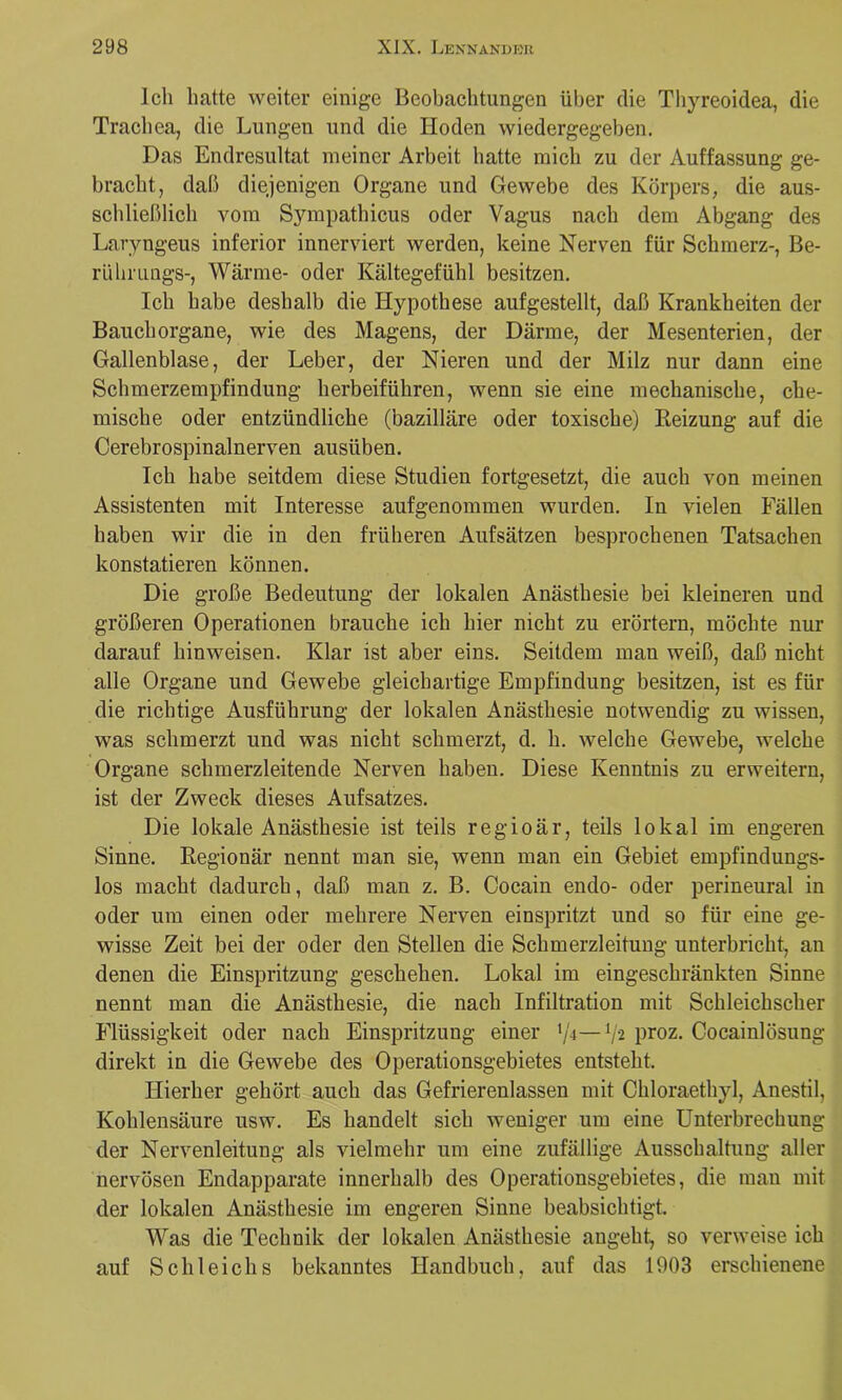 Ich hatte weiter einige Beobachtungen über die Thyreoidea, die Trachea, die Lungen und die Hoden wiedergegeben. Das Endresultat meiner Arbeit hatte mich zu der Auffassung ge- bracht, daß diejenigen Organe und Gewebe des Körpers, die aus- schließlich vom Sympathicus oder Vagus nach dem Abgang des Laryngeus inferior innerviert werden, keine Nerven für Schmerz-, Be- rühmugs-, Wärme- oder Kältegefühl besitzen. Ich habe deshalb die Hypothese aufgestellt, daß Krankheiten der Bauch Organe, wie des Magens, der Därme, der Mesenterien, der Gallenblase, der Leber, der Nieren und der Milz nur dann eine Schmerzempfindung herbeiführen, wenn sie eine mechanische, che- mische oder entzündliche (bazilläre oder toxische) Eeizung auf die Cerebrospinalnerven ausüben. Ich habe seitdem diese Studien fortgesetzt, die auch von meinen Assistenten mit Interesse aufgenommen wurden. In vielen Fällen haben wir die in den früheren Aufsätzen besprochenen Tatsachen konstatieren können. Die große Bedeutung der lokalen Anästhesie bei kleineren und größeren Operationen brauche ich hier nicht zu erörtern, möchte nur darauf hinweiseu. Klar ist aber eins. Seitdem man weiß, daß nicht alle Organe und Gewebe gleichartige Empfindung besitzen, ist es für die richtige Ausführung der lokalen Anästhesie notwendig zu wissen, was schmerzt und was nicht schmerzt, d. h. welche Gewebe, welche Organe schmerzleitende Nerven haben. Diese Kenntnis zu erweitern, ist der Zweck dieses Aufsatzes. Die lokale Anästhesie ist teils regioär, teils lokal im engeren Sinne. Eegionär nennt man sie, wenn man ein Gebiet empfindungs- los macht dadurch, daß man z. B. Cocain endo- oder perineural in oder um einen oder mehrere Nerven einspritzt und so für eine ge- wisse Zeit bei der oder den Stellen die Schmerzleitung unterbricht, an denen die Einspritzung geschehen. Lokal im eingeschränkten Sinne nennt man die Anästhesie, die nach Infiltration mit Schleichscher Flüssigkeit oder nach Einspritzung einer •/■t—V2 proz. Cocainlösung direkt in die Gewebe des Operationsgebietes entsteht. Hierher gehört auch das Gefrierenlassen mit Chloraethyl, Anestil, Kohlensäure usw. Es handelt sich weniger um eine Unterbrechung der Nervenleitung als vielmehr um eine zufällige Ausschaltung aller nervösen Endapparate innerhalb des Operationsgebietes, die man mit der lokalen Anästhesie im engeren Sinne beabsichtigt. Was die Technik der lokalen Anästhesie angeht, so verweise ich auf Schleichs bekanntes Handbuch, auf das 1903 erschienene