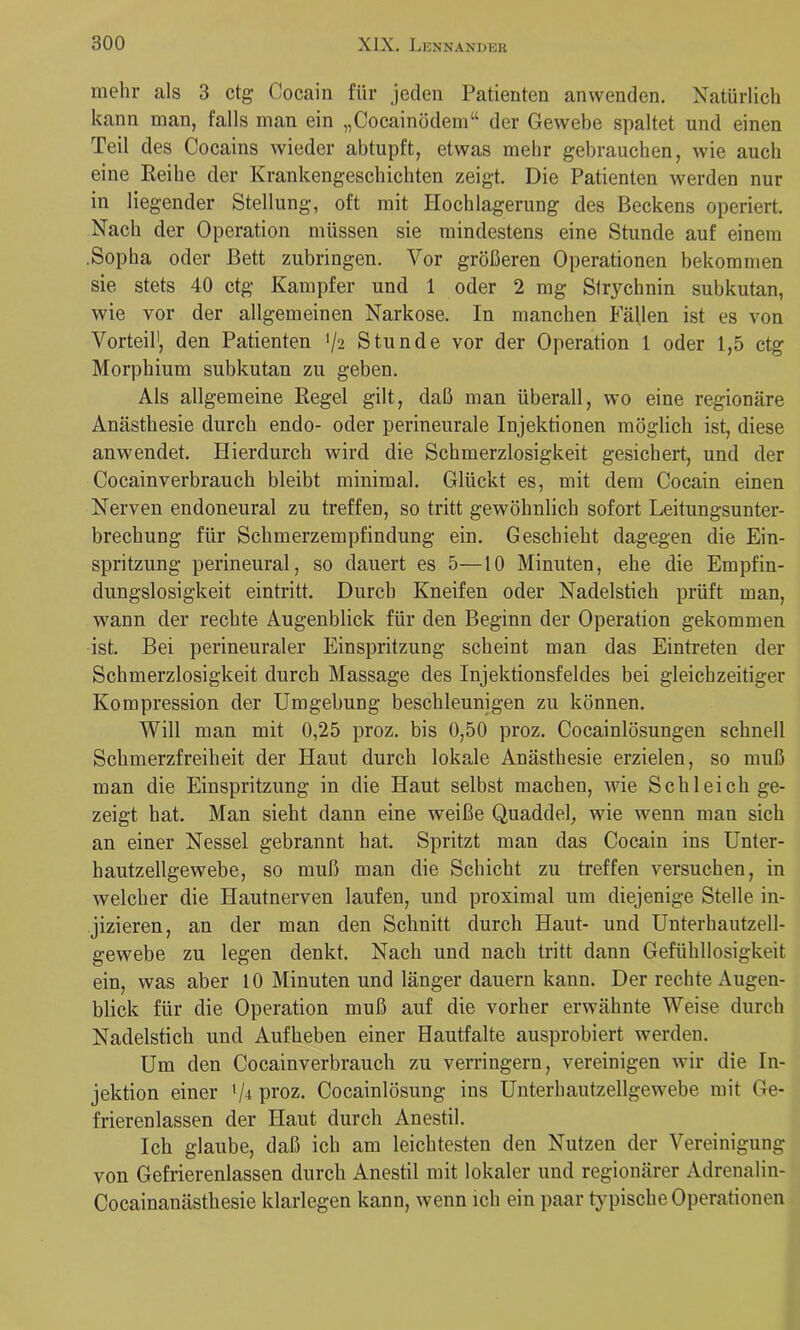 mehr als 3 ctg Cocain für jeden Patienten anvvenden. Natürlich kann man, falls man ein „Cocainödem“ der Gewebe spaltet und einen Teil des Cocains wieder abtupft, etwas mehr gebrauchen, wie auch eine Keihe der Krankengeschichten zeigt. Die Patienten werden nur in liegender Stellung, oft mit Hochlagerung des Beckens operiert. Nach der Operation müssen sie mindestens eine Stunde auf einem .Sopha oder Bett zubringen. Vor größeren Operationen bekommen sie stets 40 ctg Kampfer und 1 oder 2 mg Strychnin subkutan, wie vor der allgemeinen Narkose. In manchen Fällen ist es von Vorteil', den Patienten ’/a Stunde vor der Operation 1 oder 1,5 ctg Morphium subkutan zu geben. Als allgemeine Regel gilt, daß man überall, wo eine regionäre Anästhesie durch endo- oder perineurale Injektionen möglich ist, diese anwendet. Hierdurch wird die Schmerzlosigkeit gesichert, und der Cocainverbrauch bleibt minimal. Glückt es, mit dem Cocain einen Nerven endoneural zu treffen, so tritt gewöhnlich sofort Leitungsunter- brechung für Schmerzempfindung ein. Geschieht dagegen die Ein- spritzung perineural, so dauert es 5—10 Minuten, ehe die Empfin- dungslosigkeit eintritt. Durch Kneifen oder Nadelstich prüft man, wann der rechte Augenblick für den Beginn der Operation gekommen ist. Bei perineuraler Einspritzung scheint man das Eintreten der Schmerzlosigkeit durch Massage des Injektionsfeldes bei gleichzeitiger Kompression der Umgebung beschleunigen zu können. Will man mit 0,25 proz. bis 0,50 proz. Cocainlösungen schnell Schmerzfreiheit der Haut durch lokale Anästhesie erzielen, so muß man die Einspritzung in die Haut selbst machen, wie Schleich ge- zeigt hat. Man sieht dann eine weiße Quaddel, wie wenn man sich an einer Nessel gebrannt hat. Spritzt man das Cocain ins Unter- hautzellgewebe, so muß man die Schicht zu treffen versuchen, in welcher die Hautnerven laufen, und proximal um diejenige Stelle in- jizieren, an der man den Schnitt durch Haut- und Unterhautzell- gewebe zu legen denkt. Nach und nach tritt dann Gefühllosigkeit ein, was aber 10 Minuten und länger dauern kann. Der rechte Augen- blick für die Operation muß auf die vorher erwähnte Weise durch Nadelstich und Aufheben einer Hautfalte ausprobiert werden. Um den Cocainverbrauch zu verringern, vereinigen wir die In- jektion einer proz. Cocainlösung ins Unterhautzellgewebe mit Ge- frierenlassen der Haut durch Anestil, Ich glaube, daß ich am leichtesten den Nutzen der Vereinigung von Gefrierenlassen durch Anestil mit lokaler und regionärer Adrenalin- Cocainanästhesie klarlegen kann, wenn ich ein paar typische Operationen