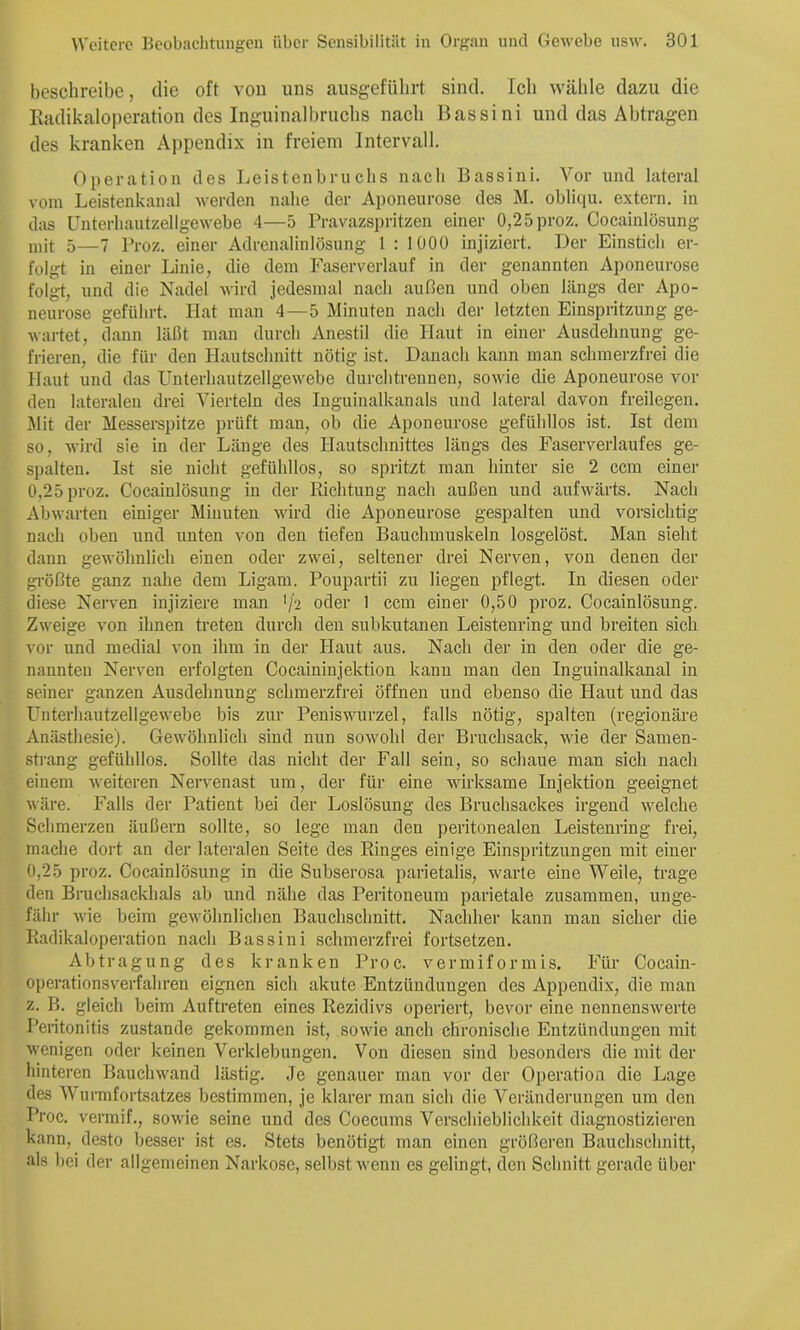 beschreibe, die oft von uns ausgefübrt sind. Ich wälde dazu die Eadikaloperation des Inguinalbruebs nach Bassini und das Abtragen des kranken A))pendix in freiem Intervall. Operation des Leistenbruclis nach Bassinl. Vor und lateral vom Leistenkanal werden nahe der Aponeurose des M. obliqu. extern, in das Unterliautzellgewebe 4—5 Pravazspritzen einer 0,25proz. Cocainlösung mit 5—7 Proz. einer Adrenalinlösung 1 : lOOü injiziert. Der Einstich er- folgt in einer Linie, die dem Faserverlauf in der genannten Aponeurose folg-t, und die Nadel wird jedesmal nach außen und oben längs der Apo- neurose geführt. Hat man 4—5 Minuten nach der letzten Einspritzung ge- wartet, dann läßt man durch Anestil die Haut in einer Ausdehnung ge- frieren, die für den Hautschnitt nötig ist. Danach kann man schmerzfrei die Haut und das Unterhautzellgewebe durclitrennen, sowie die Aponeurose vor den lateralen drei Vierteln des Inguinalkanals und lateral davon freilegen. Mit der Messerspitze ])rüft man, ob die Aponeurose gefühllos ist. Ist dem so, wird sie in der Länge des Hautschnittes längs des Faserverlaufes ge- spalten. Ist sie nicht gefühllos, so spritzt man hinter sie 2 ccm einer 0,25 proz. Cocainlösung in der Richtung nach außen und aufwärts. Nach Abwarten einiger Minuten wird die Aponeurose gespalten und vorsichtig nach oben und unten von den tiefen Bauchmuskeln losgelöst. Man sieht dann gewöhnlich einen oder zwei, seltener drei Nerven, von denen der größte ganz nahe dem Ligam. Poupartii zu liegen pflegt. In diesen oder diese Nerven injiziere man '/2 oder 1 ccm einer 0,50 proz. Cocainlösung. Zweige von ihnen treten durch den subkutanen Leistenring und breiten sich vor und medial von ihm in der Haut aus. Nach der in den oder die ge- nannten Nerven erfolgten Cocaininjektion kann man den Inguinalkanal in seiner ganzen Ausdehnung schmerzfrei öffnen und ebenso die Haut und das ünterhautzellgewebe bis zur Peniswurzel, falls nötig, spalten (regionäre Anästhesie). Gewöhnlich sind nun sowohl der Bruchsack, wie der Samen- strang gefühllos. Sollte das nicht der Fall sein, so schaue man sich nach einem weiteren Nervenast um, der für eine wirksame Injektion geeignet wäre. Falls der Patient bei der Loslösung des Bruchsackes irgend welche Schmerzen äußern sollte, so lege man den peritonealen Leistenring frei, mache dort an der lateralen Seite des Ringes einige Einspritzungen mit einer 0,25 proz. Cocainlösung in die Subserosa parietalis, warte eine Weile, trage den Bruchsackhals ab und nähe das Peritoneum parietale zusammen, unge- fähr wie beim gewöhnlichen Bauchschnitt. Nachher kann man sicher die Radikaloperation nach Bassini schmerzfrei fortsetzen. Abtragung des kranken Proc. vermiformis. Für Cocain- operationsveHahren eignen sich akute Entzündungen des Appendix, die man z. B. gleich beim Auftreten eines Rezidivs operiert, bevor eine nennenswerte Peritonitis zustande gekommen ist, sowie anch chronische Entzündungen mit wenigen oder keinen Verklebungen. Von diesen sind besonders die mit der hinteren Bauchwand lästig. Je genauer man vor der Operation die Lage des Wurmfortsatzes bestimmen, je klarer man sich die Veränderungen um den Proc. vermif., sowie seine und des Coecums Verschieblichkeit diagnostizieren kann, desto besser ist es. Stets benötigt man einen größeren Bauchschnitt, als bei der allgemeinen Narkose, selbst wenn es gelingt, den Schnitt gerade über