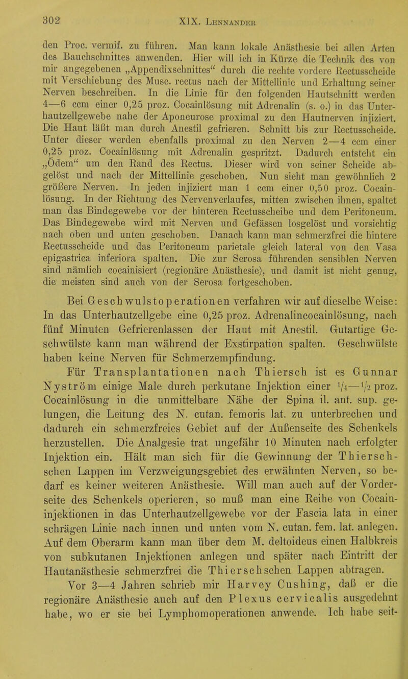 den Proc. vermif. zu führen. Man kann lokale Anästliesie bei allen Arten des Bauchsclinittes anwenden. Hier will ich in Kürze die Technik des von mir angegebenen „Appendixschnittes“ durch die rechte vordere Kectusscheide mit Verschiebung des Muse, rectus nacli der Mittellinie und Erhaltung seiner Nerven beschreiben. In die Linie für den folgenden Hautschnitt werden 4—6 ccm einer 0,25 proz. Cocainlösung mit Adrenalin (s. o.) in das Unter- hautzellgewebe nahe der Aponeurose proximal zu den Hautnerven injiziert. Die Haut läßt man durch Anestil gefrieren. Schnitt bis zur Kectusscheide. Unter dieser werden ebenfalls proximal zu den Nerven 2—4 ccm einer 0,25 proz. Cocainlösung mit Adrenalin gespritzt. Dadurch entsteht ein „Ödem“ um den Rand des Rectus. Dieser wird von seiner Scheide ab- gelöst und nach der Mittellinie geschoben. Nun sieht man gewöhnlich 2 größere Nerven. In jeden injiziert man 1 ccm einer 0,50 proz. Cocain- lösung. In der Richtung des Nerven verlauf es, mitten zwischen ihnen, spaltet man das Bindegewebe vor der hinteren Rectusscheibe und dem Peritoneum. Das Bindegewebe wird mit Nerven und Gefässen losgelöst und vorsichtig nach oben und unten geschoben. Danach kann man schmerzfrei die hintere Kectusscheide und das Peritoneum parietale gleich lateral von den Vasa epigastrica inferiora spalten. Die zur Serosa führenden sensiblen Nerven sind nämlich cocainisiert (regionäre Anästhesie), und damit ist nicht genug, die meisten sind auch von der Serosa fortgeschoben. Bei Gesch wnlstoperationen verfahren wir auf dieselbe Weise; In das Unterhantzellgebe eine 0,25 proz. Adrenalincocainlösung, nach fünf Minuten Gefrierenlassen der Haut mit Anestil. Gutartige Ge- schwülste kann man während der Exstirpation spalten. Geschwülste haben keine Nerven für Schmerzempfindung. Für Transplantationen nach Thiersch ist es Gunnar Ny ström einige Male durch perkutane Injektion einer V-i—’/s proz. Cocainlösung in die unmittelbare Nähe der Spina il. ant. sup. ge- lungen, die Leitung des N. cutan. femoris lat. zu unterbrechen und dadurch ein schmerzfreies Gebiet auf der Außenseite des Schenkels herzustellen. Die Analgesie trat ungefähr 10 Minuten nach erfolgter Injektion ein. Hält man sich für die Gewinnung der T hier sch- sehen Lappen im Verzweigungsgebiet des erwähnten Nerven, so be- darf es keiner weiteren Anästhesie. Will man auch auf der Vorder- seite des Schenkels operieren, so muß man eine Eeihe von Cocain- injektionen in das Unterhautzellgewebe vor der Fascia lata in einer schrägen Linie nach innen und unten vom N. cutan. fern. lat. anlegen. Auf dem Oberarm kann man über dem M. deltoideus einen Halbkreis von subkutanen Injektionen anlegen und später nach Eintritt der Hautanästhesie schmerzfrei die Thiersch sehen Lappen abtragen. Vor 3—4 Jahren schrieb mir Harvey Cushing, daß er die regionäre Anästhesie auch auf den Plexus cervicalis ausgedehnt habe, wo er sie bei Lymphomoperationen anwende. Ich habe seit-
