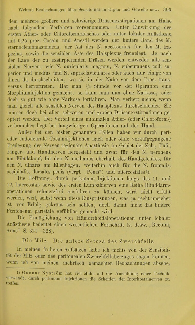 dem mehrere größere und sclnvierige Drüsenexstirpationen am Halse nach folgendem Verfahren vorgenommen. Unter Einwirkung des ersten Äther- oder Chloroform ran sch es oder unter lokaler Anästhesie mit 0,25 proz. Cocain und Anestil werden der hintere Rand des M. sternocleidomastoideus, der Ast des N. accessorius für den i\[. tra- pezins, sowie die sensiblen Äste des Halsplexus freigelegt. Je nach der Lage der zn exstirpierenden Drüsen werden entweder alle sen- siblen Nerven, wie N. anricnlaris magnns, N. subentanens colli Su- perior und medins und N. snpraclavicnlares oder auch nur einige von ihnen da durchschnitten, wo sie in der Nähe von dem Proc. trans- versus hervortreten. Hat man [I2 Stunde vor der Operation eine Morphiuminjektion gemacht, so kann man nun ohne Narkose, oder doch so gut wie ohne Narkose fortfahren. Man verliert nichts, wenn man gleich alle sensiblen Nerven des Halsplexus durchschneidet. Sie müssen doch bei allen schweren und großen Drüsenexstirpationen ge- opfert werden. Der Vorteil eines minimalen Äther- (oder Chloroform-) Verbrauches liegt bei langwierigen Operationen auf der Hand. Außer bei den bisher genannten Fällen haben wir durch peri- oder endonenrale Cocaininjektionen nach oder ohne voranfgegangene Freilegung des Nerven regionäre Anästhesie im Gebiet der Zeh-, Fuß-, Finger- und Handnerven hergestellt und zwar für den N. peroneus am Fibulakopf, für den N. medianus oberhalb des Llandgelenkes, für den N. ulnaris am Ellenbogen, weiterhin auch für die N. frontalis, occipitalis, dorsales penis (vergl. „Penis“) nnd intercostales 0- Die Hoffnung, durch perkutane Injektionen längs des 11. und 12. Intercostal- sowie des ersten Lumbalnerven eine Reihe Blinddarm- operationen schmerzfrei ausführen zu können, wird nicht erfüllt werden, weil, selbst wenn diese Einspritzungen, was ja recht unsicher ist, von Erfolg gekrönt sein sollten, doch damit nicht das hintere Peritoneum parietale gefühllos gemacht wird. Die Ermöglichung von Hämorrhoidaloperationen unter lokaler Anästhesie bedeutet einen wesentlichen Fortschritt (s. desw. „Rectum, Anus“ S. 321—328). Die Milz. Die untere Serosa des Zwerchfells. In meinen früheren Aufsätzen habe ich nichts von der Sensibili- tät der Milz oder des peritonealen Zwerchfellüberzuges sagen können, wenn ich von meinen mehrfach gemachten Beobachtungen absehe, 1) Gunnar Nyström hat viel lUülie aiü' die Ausbildung einer Technik verwandt, durch perkutane Injektionen die Scheiden der Intcrkostalnerven zu treffen.