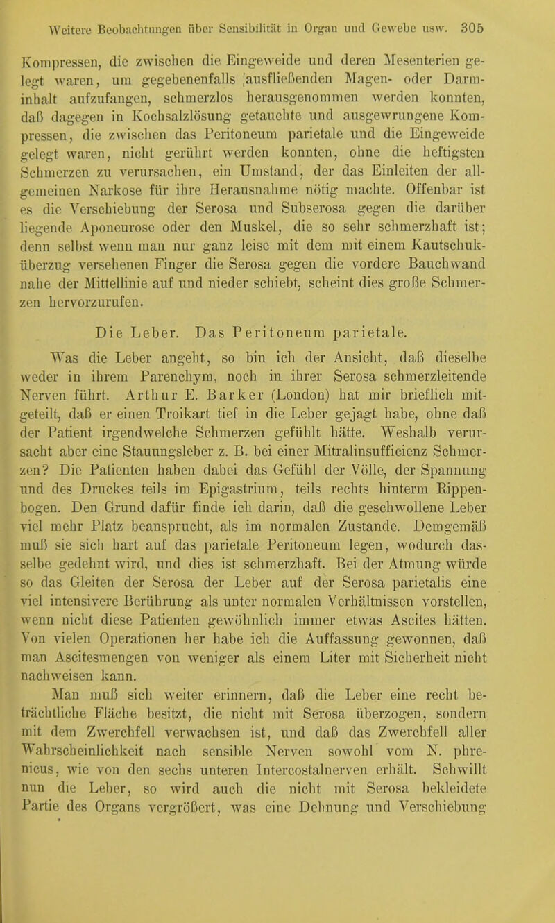 Kompressen, die zwischen die Eingeweide und deren Mesenterien ge- legt waren, um gegebenenfalls ^'ausfließenden Magen- oder Darm- inhalt aufzufangen, schmerzlos herausgenommen werden konnten, daß dagegen in Kochsalzlösung getauchte und ausgewrungene Kom- pressen, die zwischen das Peritoneum parietale und die Eingeweide gelegt waren, nicht gerührt werden konnten, ohne die heftigsten Schmerzen zu verursachen, ein Umstand, der das Einleiten der all- gemeinen Narkose für ihre Herausnahme nötig machte. Offenbar ist es die Verschiebung der Serosa und Subserosa gegen die darüber liegende Aponeurose oder den Muskel, die so sehr schmerzhaft ist; denn selbst wenn man nur ganz leise mit dem mit einem Kautschuk- Überzug versehenen Finger die Serosa gegen die vordere Bauch wand nahe der Mittellinie auf nnd nieder schiebt, scheint dies große Schmer- zen hervorzurufen. Die Leber. Das Peritoneum parietale. Was die Leber angeht, so bin ich der Ansicht, daß dieselbe weder in ihrem Parenchym, noch in ihrer Serosa schmerzleitende Nerven führt. Arthur E. Bark er (London) hat mir brieflich mit- geteilt, daß er einen Troikart tief in die Leber gejagt habe, ohne daß der Patient irgendwelche Schmerzen gefühlt hätte. Weshalb verur- sacht aber eine Stauungsleber z. B. bei einer Mitralinsufficienz Schmer- zen? Die Patienten haben dabei das Gefühl der Völle, der Spannung nnd des Druckes teils im Epigastrium, teils rechts hinterm Rippen- bogen. Den Grnnd dafür finde ich darin, daß die geschwollene Leber viel mehr Platz beansprucht, als im normalen Zustande. Demgemäß muß sie sich hart auf das parietale Peritoneum legen, wodurch das- selbe gedehnt wird, und dies ist schmerzhaft. Bei der Atmung würde so das Gleiten der Serosa der Leber auf der Serosa parietalis eine viel intensivere Berührung als unter normalen Verhältnissen vorstellen, wenn nicht diese Patienten gewöhnlich immer etwas Ascites hätten. Von vielen Operationen her habe ich die Auffassung gewonnen, daß man Ascitesmengen von weniger als einem Liter mit Sicherheit nicht nachweisen kann. Man mnß sich weiter erinnern, daß die Leber eine recht be- trächtliche Fläche besitzt, die nicht mit Serosa überzogen, sondern mit dem Zwerchfell verwachsen ist, nnd daß das Zwerchfell aller Wahrscheinlichkeit nach sensible Nerven sowohl vom N. phre- nicus, wie von den sechs unteren Intercostalnerven erhält. Schwillt nun die Leber, so wird anch die nicht mit Serosa bekleidete Partie des Organs vergrößert, was eine Dehnung und Verschiebung
