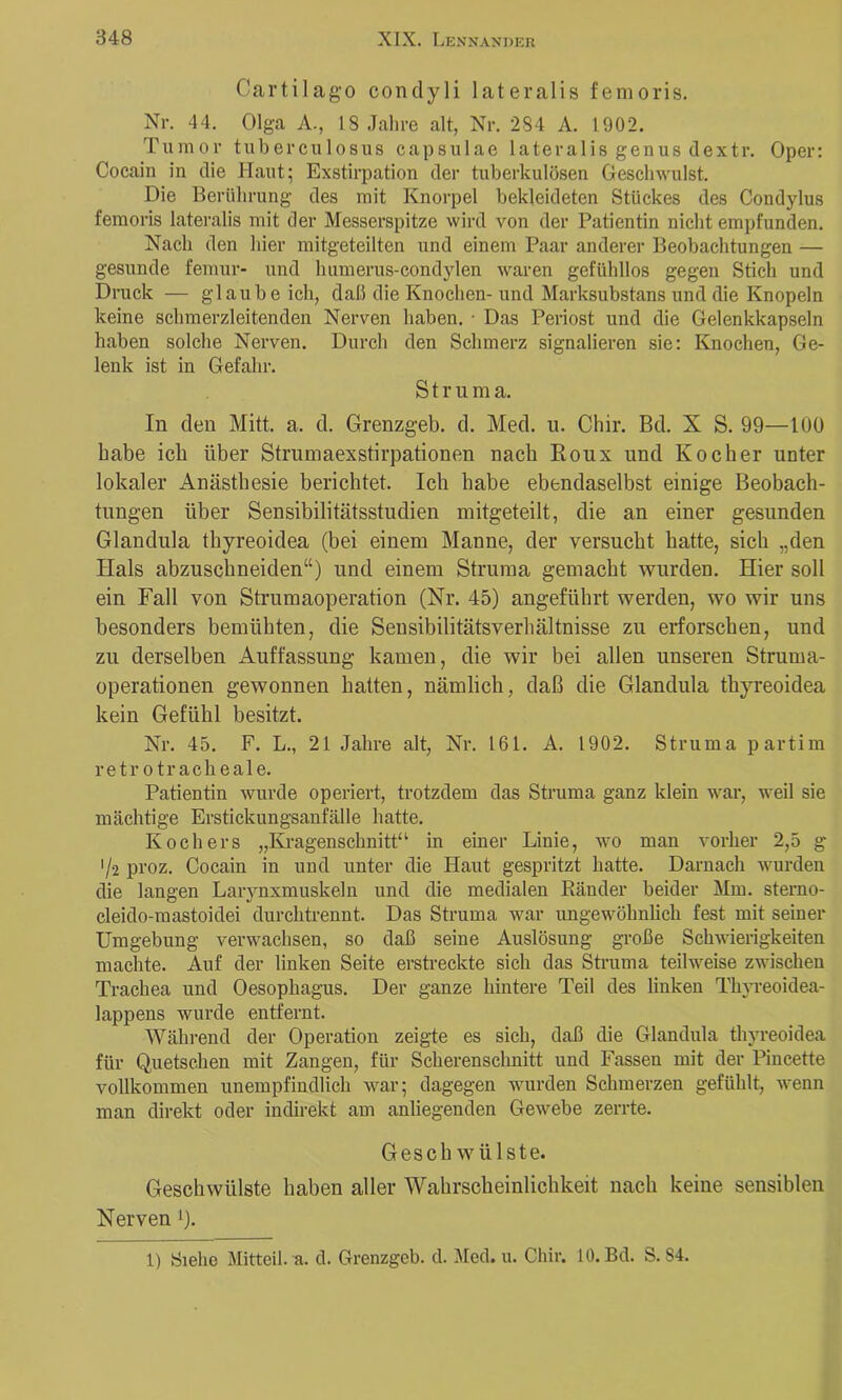 Cartilago conclyli lateralis fenioris. Nr. 44. Olga A., 18 Jahre alt, Nr. 284 A. 1902. Tumor tuberciilosus capsulae lateralis genus tlextr. Oper: Cocain in die Haut^ Exstirpation der tuberkulösen Geschwulst. Die Berührung des mit Knorpel bekleideten Stückes des Condylus femoris lateralis mit der Messerspitze wird von der Patientin nicht empfunden. Nach den hier mitgeteilten und einem Paar anderer Beobachtungen — gesunde femur- und humerus-condylen waren gefühllos gegen Stich und Druck — glaube ich, daß die Knochen- und Marksubstans und die Knopeln keine schmerzleitenden Nerven haben. • Das Periost und die Gelenkkapseln haben solche Nerven. Durch den Schmerz signalieren sie: Knochen, Ge- lenk ist in Gefahr. Struma. In den Mitt. a. d. Grenzgeb. d. Med. ii. Chir. Bd. X S. 99—lUÜ habe ich über Strumaexstirpationen nach Eoux und Kocher unter lokaler Anästhesie berichtet. Ich habe ebendaselbst einige Beobach- tungen über Sensibilitätsstudien mitgeteilt, die an einer gesunden Glandula thyreoidea (bei einem Manne, der versucht hatte, sich „den Hals abzuschneiden“) und einem Struma gemacht wurden. Hier soll ein Fall von Strumaoperation (Nr. 45) angeführt werden, wo wir uns besonders bemühten, die Sensibilitätsverhältnisse zu erforschen, und zu derselben Auffassung kamen, die wir bei allen unseren Struma- operationen gewonnen hatten, nämlich, daß die Glandula thyreoidea kein Gefühl besitzt. Nr. 45. F. L., 21 Jahre alt, Nr. 161. A. 1902. Struma partim retr otraclieale. Patientin wurde operiert, trotzdem das Struma ganz klein war, weil sie mächtige Erstickungsanfälle hatte. Kochers „Kragenschnitt“ in einer Linie, avo man vorher 2,5 g '/2 proz. Cocain in und unter die Haut gespritzt hatte. Darnach wurden die langen Laiynxmuskeln und die medialen Ränder beider Mm. sterno- cleido-mastoidei durchtrennt. Das Struma war ungewöhnlich fest mit seiner Umgebung verwachsen, so daß seine Auslösung große Schwierigkeiten machte. Auf der linken Seite erstreckte sich das Struma teilweise zwischen Trachea und Oesophagus. Der ganze hintere Teil des linken Thyreoidea- lappens wurde entfernt. Während der Operation zeigte es sich, daß die Glandula thyreoidea für Quetschen mit Zangen, für Scherenschnitt und Fassen mit der Pincette vollkommen unempfindlich war; dagegen Avurden Schmerzen gefühlt, Avenn man direkt oder indirekt am anliegenden GeAvebe zerrte. Gesch Avülste. Geschwülste haben aller Wahrscheinlichkeit nach keine sensiblen Nerven 0- 1) Siehe Mitteil. a. d. Grenzgeb. d. Med. u. Chir. 10. Bd. S. 84.
