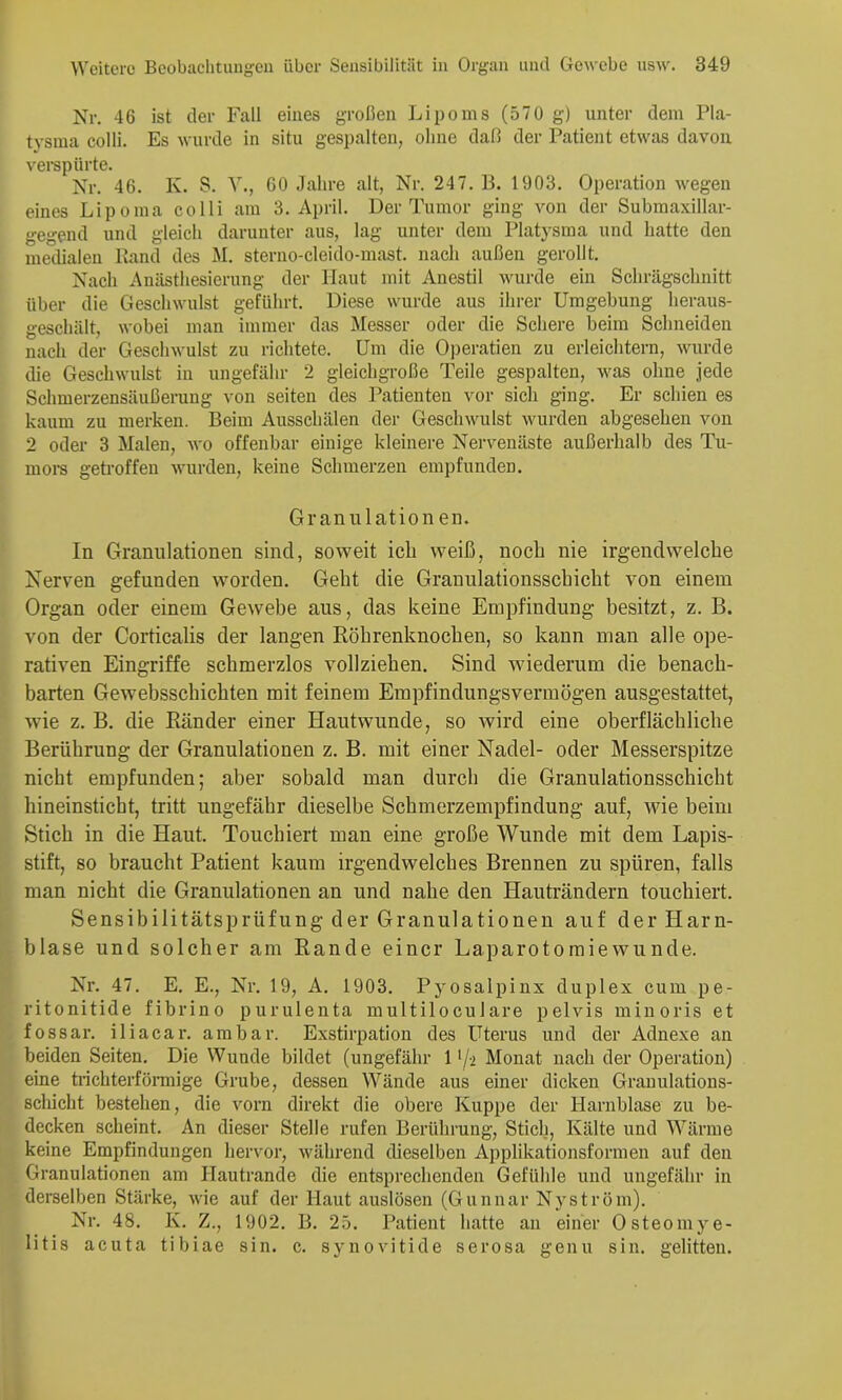Nr. 46 ist der Fall eines großen Lipoms (570 g) unter dem Pla- tysma colli. Es wurde in situ gespalten, ohne daß der Patient etwas davon verspürte. Nr. 46. K. S. Y., 60 Jahre alt, Nr. 247. B. 1903. Operation wegen eines Lipoma colli am 3. April. Der Tumor ging von der Submaxillar- gegend und gleich darunter aus, lag unter dem Platysma und hatte den metlialen Band des M. sterno-cleido-mast. nach außen gerollt. Nach Anästhesierung der Haut mit Auestil wurde ein Schrägschnitt über die Geschwulst geführt. Diese wurde aus ihrer Umgebung heraus- geschält, wobei man immer das Messer oder die Schere beim Schneiden nach der Geschwulst zu richtete. Um die Operatien zu erleichtern, wurde die Geschwulst in ungefähr 2 gleichgroße Teile gespalten, was ohne jede Schmerzensäußerung von seiten des Patienten vor sich ging. Er schien es kaum zu merken. Beim Ausschälen der Geschwulst wurden abgesehen von 2 oder 3 Malen, wo offenbar einige kleinere Nervenäste außerhalb des Tu- moi-s getroffen wurden, keine Schmerzen empfunden. Granulation en. In Granulationen sind, soweit ich weiß, noch nie irgendwelche Nerven gefunden worden. Geht die Granulationsschicht von einem Organ oder einem Gewebe aus, das keine Empfindung besitzt, z. B. von der Corticalis der langen Röhrenknochen, so kann man alle ope- rativen Eingriffe schmerzlos vollziehen. Sind wiederum die benach- barten Gewebsschichten mit feinem Empfindungsvermögen ausgestattet, wie z. B. die Ränder einer Hautwunde, so wird eine oberflächliche Berührung der Granulationen z. B. mit einer Nadel- oder Messerspitze nicht empfunden; aber sobald man durch die Granulationsschicht hineinsticht, tritt ungefähr dieselbe Schmerzempfindung auf, wie beim Stich in die Haut. Touchiert man eine große Wunde mit dem Lapis- stift, so braucht Patient kaum irgendwelches Brennen zu spüren, falls man nicht die Granulationen an und nahe den Hauträndern touchiert. Sensibilitätsprüfung der Granulationen auf der Harn- blase und solcher am Rande einer Laparotoraiewunde. Nr. 47. E. E., Nr. 19, A. 1903. Pyosalpinx duplex cum pe- ritonitide fibrino purulenta multiloculare pelvis miuoris et fossar. iliacar. am bar. Exstirpation des Uterus und der Adnexe an beiden Seiten. Die Wunde bildet (ungefähr 1 '/-i Monat nach der Operation) eine triebterfönnige Grube, dessen Wände aus einer dicken Grauulations- scliicht bestehen, die vorn direkt die obere Kuppe der Harnblase zu be- decken scheint. An dieser Stelle rufen Berührung, Stich, Kälte und Wärme keine Empfindungen hervor, während dieselben Applikationsformen auf den Granulationen am Hautrande die entsprechenden Gefühle und ungefähr in derselben Stärke, wie auf der Haut auslösen (Gunnar Nyström). Nr. 48. K. Z., 1902. B. 25. Patient hatte an einer Osteomj^e- litis acuta tibiae sin. c. synovitide serosa genu sin. gelitten.