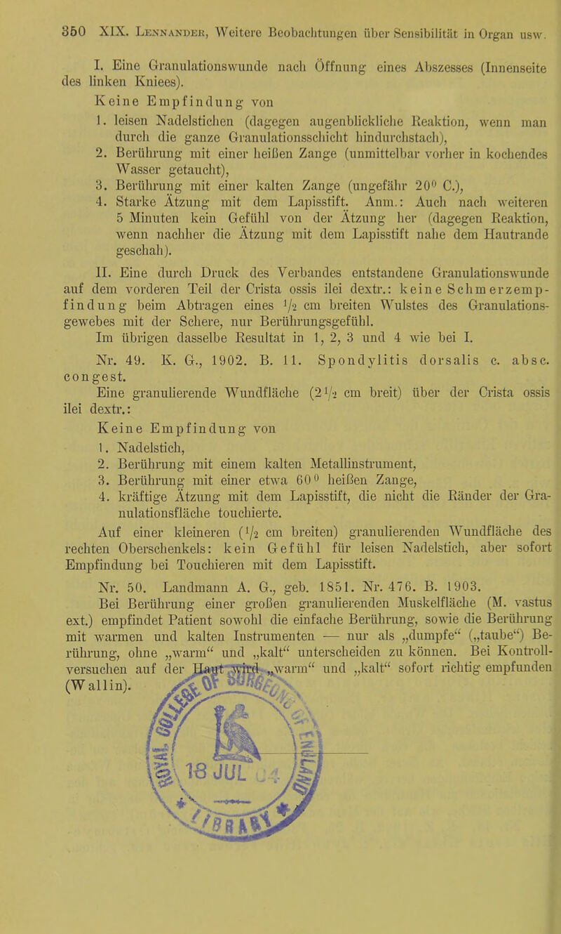 I. Eine Granulationswuncle nach Öffnung eines Abszesses (Innenseite des linken Kniees). Keine Empfindung von 1. leisen Nadelstichen (dagegen augenblickliche Reaktion, wenn man durch die ganze Granulationsschicht hindurchstach), 2. Berührung mit einer heißen Zange (unmittelbar vorher in kochendes Wasser getaucht), 3. Berührung mit einer kalten Zange (ungefähr 20*^ C.), 4. Starke Ätzung mit dem Lapisstift. Anm.: Auch nach weiteren 5 Minuten kein Gefühl von der Ätzung her (dagegen Reaktion, wenn nachher die Ätzung mit dem Lapisstift nahe dem Hautrande geschah). II. Eine durch Druck des Verbandes entstandene Granulationswunde auf dem vorderen Teil der Crista ossis ilei dextr.; keine Schmerzemp- findung beim Abtragen eines V2 cm breiten Wulstes des Granulations- gewebes mit der Schere, nur Berührungsgefühl. Im übrigen dasselbe Resultat in 1, 2, 3 und 4 wie bei I. Nr. 49. K. G., 1902. B. 11. Spondylitis dorsalis c. absc. congest. Eine granulierende Wundfläche (2i/-> cm breit) über der Crista ossis ilei dexti’.: Keine Empfindung von 1. Nadelstich, 2. Berührung mit einem kalten Metallinstrument, 3. Berührung mit einer etwa 60 c heißen Zange, 4. kräftige Ätzung mit dem Lapisstift, die nicht die Ränder der Gra- nulationsfläche touchierte. Auf einer kleineren (1/2 cm breiten) granulierenden Wundfläche des rechten Oberschenkels: kein Gefühl hir leisen Nadelstich, aber sofort Empfindung bei Touchieren mit dem Lapisstift. Nr. 50. Landmann A. G., geb. 1851. Nr. 476. B. 1903. Bei Berührung einer großen granulierenden Muskelfläche (M. vastus ext.) empfindet Patient sowohl die einfache Berührung, sowie die Berührung mit warmen und kalten Instrumenten — nur als „dumpfe^^ („taube“) Be- rührung, ohne versuchen auf (Wall in). .Avarm kalt“ „warm unterscheiden zu können. Bei Kontroll- “ und „kalt“ sofort richtig empfunden