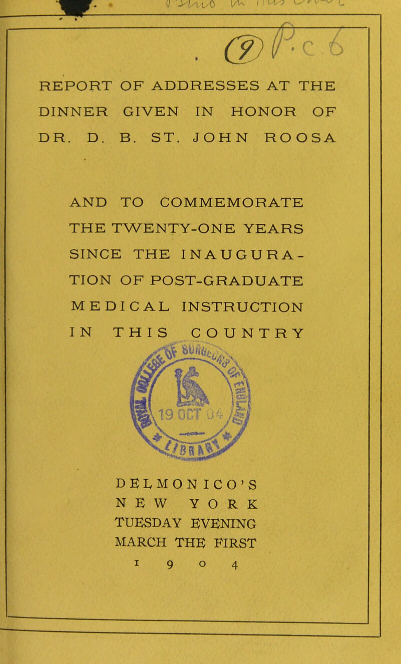 (/ -K-i uO lAv d)P-zi REPORT OF ADDRESSES AT THE DINNER GIVEN IN HONOR OF DR. D. B. ST. JOHN ROOSA AND TO COMMEMORATE THE TWENTY-ONE YEARS SINCE THE INAUGURA- TION OF POST-GRADUATE MEDICAL INSTRUCTION DELMON ICO’S NEW YORK TUESDAY EVENING MARCH THE FIRST 190 4