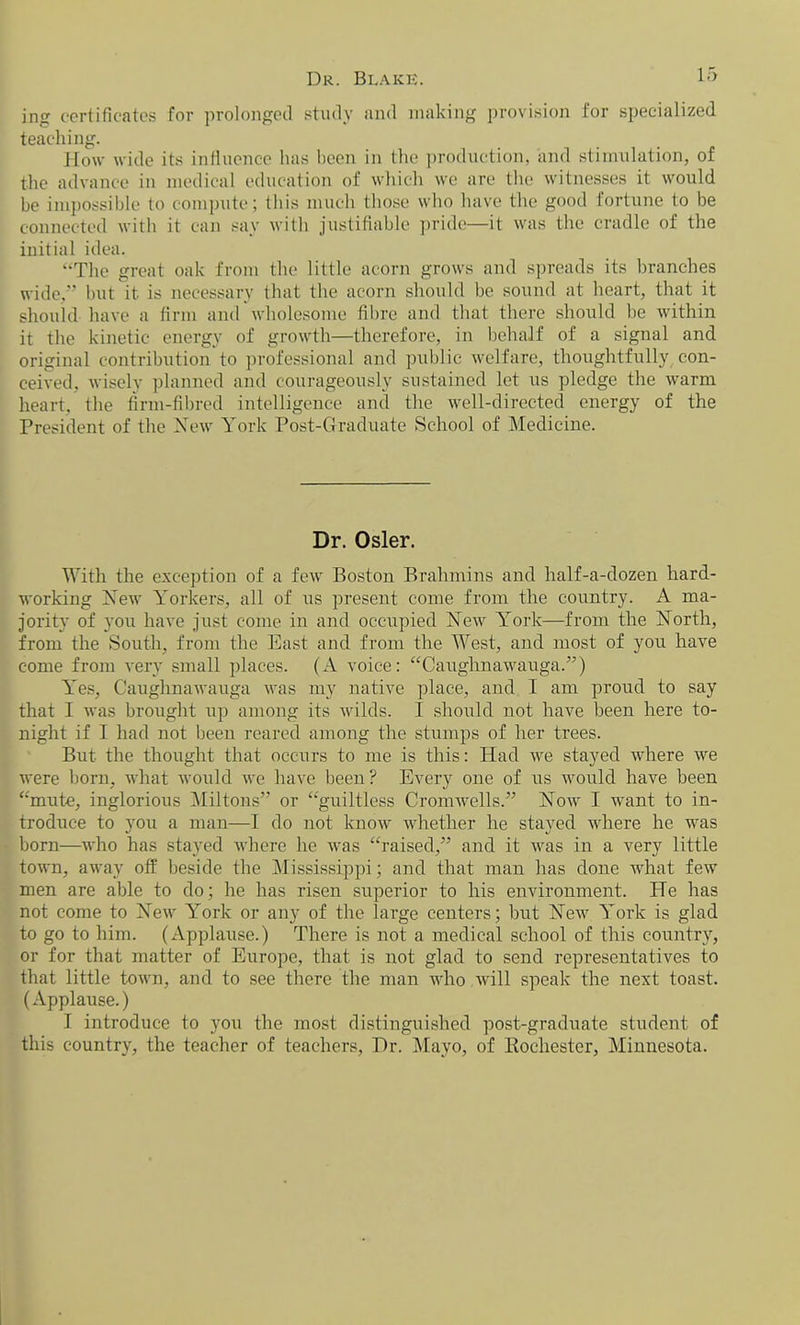 Dr. Blake. ing certificates for prolonged study and making provision for specialized teaching. How wide its influence lias been in the production, and stimulation, of the advance in medical education of which we are the witnesses it would be impossible to compute; this much those who have the good fortune to be connected with it can say with justifiable pride—it was the cradle of the initial idea. “The great oak from the little acorn grows and spreads its branches wide,” but it. is necessary that the acorn should be sound at heart, that it should have a firm and wholesome fibre and that there should be within it the kinetic energy of growth—therefore, in behalf of a signal and original contribution to professional and public welfare, thoughtfully con- ceived, wisely planned and courageously sustained let us pledge the warm heart, the firm-fibred intelligence and the well-directed energy of the President of the New York Post-Graduate School of Medicine. Dr. Osier. With the exception of a few Boston Brahmins and half-a-dozen hard- working New Yorkers, all of rrs present come from the country. A ma- jority of you have just come in and occupied New York—from the North, from the South, from the East and from the West, and most of you have come from very small places. (A voice: “Caughnawauga.”) Yes, Caughnawauga was my native place, and I am proud to say that I was brought up among its wilds. I should not have been here to- night if I had not been reared among the stumps of her trees. But the thought that occurs to me is this: Had we stayed where we were born, what would we have been? Every one of us would have been “mute, inglorious Miltons” or “guiltless Cromwells.” Now I want to in- troduce to you a man—I do not know whether he stayed where he was born—who has stayed where he was “raised,” and it was in a very little town, away off beside the Mississippi; and that man has done what few men are able to do; he has risen superior to his environment. He has not come to New York or any of the large centers; but New York is glad to go to him. (Applause.) There is not a medical school of this country, or for that matter of Europe, that is not glad to send representatives to that little town, and to see there the man who will speak the next toast. (Applause.) I introduce to you the most distinguished post-graduate student of this country, the teacher of teachers, Dr. Mayo, of Rochester, Minnesota.