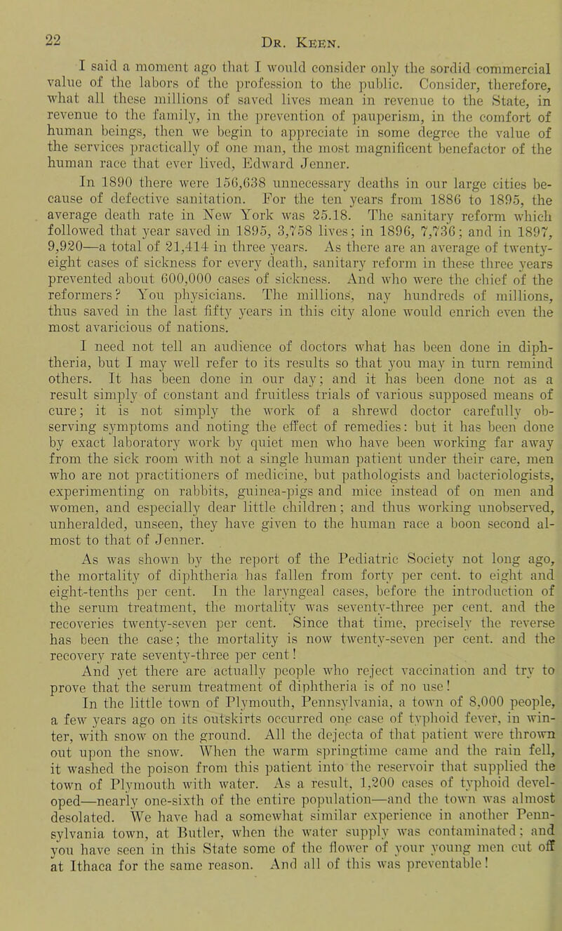 I said a moment ago that I would consider only the sordid commercial value of the labors of the profession to the public. Consider, therefore, what all these millions of saved lives mean in revenue to the State, in revenue to the family, in the prevention of pauperism, in the comfort of human beings, then we begin to appreciate in some degree the value of the services practically of one man, the most magnificent benefactor of the human race that ever lived, Edward Jenner. In 1890 there were 156,638 unnecessary deaths in our large cities be- cause of defective sanitation. For the ten years from 1886 to 1895, the average death rate in New York was 25.18. The sanitary reform which followed that year saved in 1895, 3,758 lives; in 1896, 7,736; and in 1897, 9,920—a total of 21,414 in three years. As there are an average of twenty- eight cases of sickness for every death, sanitary reform in these three years prevented about 600,000 cases of sickness. And who were the chief of the reformers? You physicians. The millions, nay hundreds of millions, thus saved in the last fifty years in this city alone would enrich even the most avaricious of nations. I need not tell an audience of doctors what has been done in diph- theria, but I may well refer to its results so that you may in turn remind others. It has been done in our day; and it has been done not as a result simply of constant and fruitless trials of various supposed means of cure; it is not simpty the work of a shrewd doctor carefully ob- serving symptoms and noting the effect of remedies: hut it has been done by exact laboratory work by quiet men who have been working far away from the sick room with not a single human patient under their care, men who are not practitioners of medicine, but pathologists and bacteriologists, experimenting on rabbits, guinea-pigs and mice instead of on men and women, and especially dear little children; and thus working unobserved, unheralded, unseen, they have given to the human race a boon second al- most to that of Jenner. As was shown by the report of the Pediatric .Society not long ago, the mortality of diphtheria has fallen from forty per cent, to eight and eight-tenths per cent. In the laryngeal cases, before the introduction of the serum treatment, the mortality was seventy-three per cent, and the recoveries twenty-seven per cent. Since that time, precisely the reverse has been the case; the mortality is now twenty-seven per cent, and the recovery rate seventy-three per cent! And yet there are actually people who reject vaccination and try to prove that the serum treatment of diphtheria is of no use! In the little town of Plymouth, Pennsylvania, a town of 8.000 people, a few years ago on its outskirts occurred one case of typhoid fever, in win- ter, with snow on the ground. All the dejecta of that patient were thrown out upon the snow. When the warm springtime came and the rain fell, it washed the poison from this patient into the reservoir that supplied the town of Plymouth with water. As a result, 1,200 cases of typhoid devel- oped—nearly one-sixth of the entire population—and the town was almost desolated. We have had a somewhat similar experience in another Penn- sylvania town, at Butler, when the water supply was contaminated; and you have seen in this State some of the flower of your young men cut off at Ithaca for the same reason. And all of this was preventable!