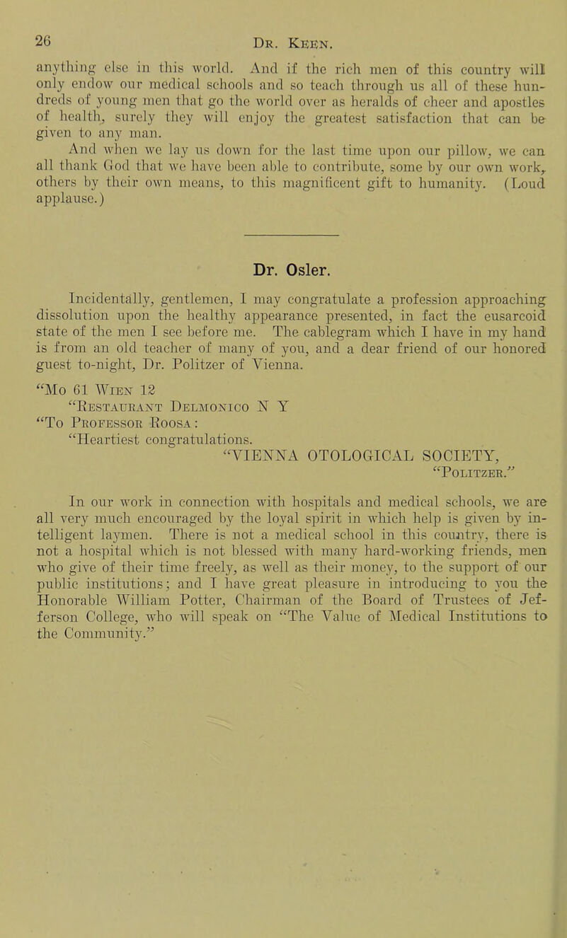 anything else in this world. And if the rich men of this country will only endow our medical schools and so teach through us all of these hun- dreds of young men that go the world over as heralds of cheer and apostles of health, surely they will enjoy the greatest satisfaction that can be given to any man. And when we lay us down for the last time upon our pillow, we can all thank God that we have been able to contribute, some by our own work, others by their own means, to this magnificent gift to humanity. (Loud applause.) Dr. Osier. Incidentally, gentlemen, I may congratulate a profession approaching dissolution upon the healthy appearance presented, in fact the eusarcoid state of the men I see before me. The cablegram which I have in my hand is from an old teacher of many of you, and a dear friend of our honored guest to-night, Dr. Politzer of Vienna. “Mo 61 Wien 12 “Restaurant Delmonico N Y “To Professor Roosa: “Heartiest congratulations. “VIENNA OTOLOGICAL SOCIETY, “Politzer/'’ In our work in connection with hospitals and medical schools, we are all very much encouraged by the loyal spirit in which help is given by in- telligent laymen. There is not a medical school in this country, there is not a hospital which is not blessed with many hard-working friends, men who give of their time freely, as well as their money, to the support of our public institutions; and I have great pleasure in introducing to you the Honorable William Potter, Chairman of the Board of Trustees of Jef- ferson College, who will speak on “The Value of Medical Institutions to the Community/’