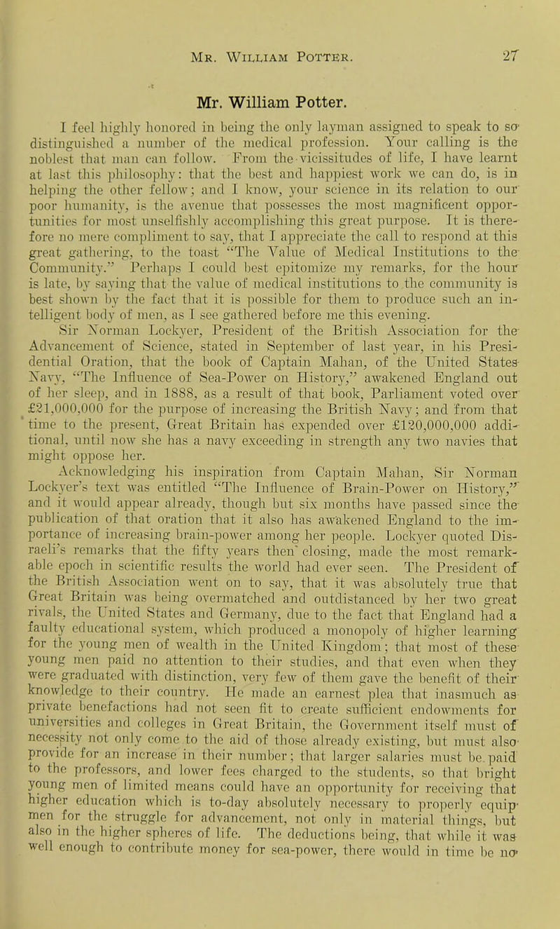 Mr. William Potter. I feel highly honored in being the only layman assigned to speak to so- distinguished a number of the medical profession. Your calling is the noblest that man can follow. From the vicissitudes of life, 1 have learnt at last this philosophy: that the best and happiest work we can do, is in helping the other fellow; and 1 know, your science in its relation to our poor humanity, is the avenue that possesses the most magnificent oppor- tunities for most unselfishly accomplishing this great purpose. It is there- fore no mere compliment to say, that I appreciate the call to respond at this great gathering, to the toast “The Value of Medical Institutions to the Community.” Perhaps I could best epitomize my remarks, for the hour is late, by saying that the value of medical institutions to the community is best shown by the fact that it is possible for them to produce such an in- telligent body of men, as I see gathered before me this evening. Sir Norman Lockyer, President of the British Association for the Advancement of Science, stated in September of last year, in his Presi- dential Oration, that the book of Captain Mahan, of the United States Navy, “The Influence of Sea-Power on History,” awakened England out of her sleep, and in 1888, as a result of that book, Parliament voted over £21,000,000 for the purpose of increasing the British Navy; and from that time to the present, Great Britain has expended over £120,000,000 addi- tional, until now she has a navy exceeding in strength any two navies that might oppose her. Acknowledging his inspiration from Captain Mahan, Sir Norman Lockyer’s text was entitled “The Influence of Brain-Power on History,” and it would appear already, though but six months have passed since the publication of that oration that it also has awakened England to the im- portance of increasing brain-power among her people. Lockyer quoted Dis- raeli’s remarks that the fifty years then' closing, made the most remark- able epoch in scientific results the world had ever seen. The President of the British Association went on to say, that it was absolutely true that Great Britain was being overmatched and outdistanced by her two great rivals, the Lnited States and Germany, due to the fact that England had a faulty educational system, which produced a monopoly of higher learning for the young men of wealth in the United Kingdom; that most of these young men paid no attention to their studies, and that even when they were graduated with distinction, very few of them gave the benefit of their knowledge to their country. He made an earnest plea that inasmuch as private benefactions had not seen fit to create sufficient endowments for universities ami colleges in Great Britain, the Government itself must of necessity not only come to the aid of those already existing, but must also provide for an increase in their number; that larger salaries must be paid to the professors, and lower fees charged to the students, so that bright young men of limited means could have an opportunity for receiving that higher education which is to-day absolutely necessary to properly equip- men for the struggle for advancement, not only in material things, but also in the higher spheres of life. The deductions being, that while it was well enough to contribute money for sea-power, there would in time be no-