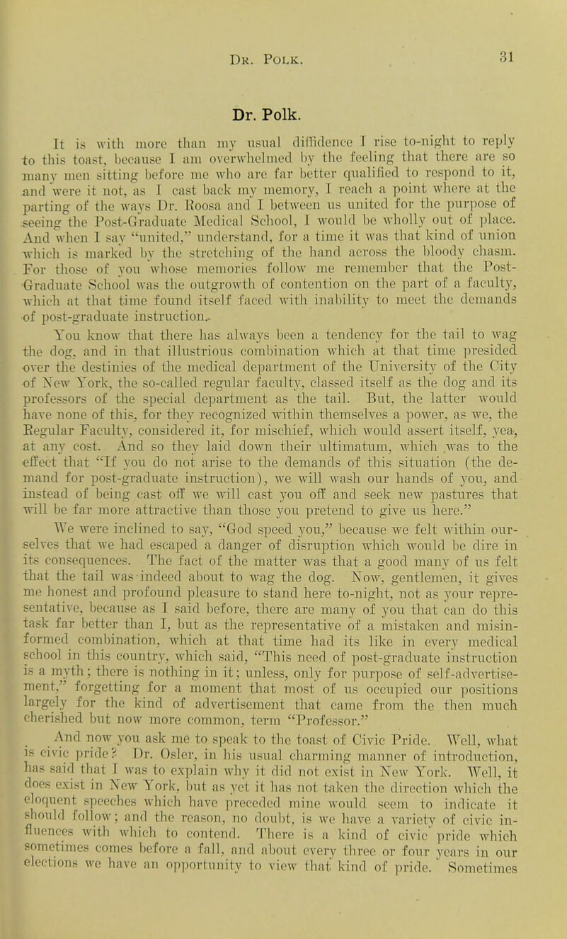 Dr. Polk. It is with more than my usual diffidence 1 rise to-night to reply -to this toast, because 1 am overwhelmed by the feeling that there are so many men sitting before me who arc far better qualified to respond to it, and were it not, as 1 cast back my memory, I reach a point where at the parting of the ways Dr. Roosa and I between us united for the purpose of seeing the Post-Graduate Medical School, I would be wholly out of place. And when 1 say “united,” understand, for a time it was that kind of union which is marked by the stretching of the hand across the bloody chasm. For those of you whose memories follow me remember that the Post- Graduate School was the outgrowth of contention on the part of a faculty, which at that time found itself faced with inability to meet the demands of post-graduate instruction.. You know that there has always been a tendency for the tail to wag the dog, and in that illustrious combination which at that time presided over the destinies of the medical department of the University of the City of Yew York, the so-called regular faculty, classed itself as the dog and its professors of the special department as the tail. But, the latter would have none of this, for they recognized within themselves a power, as we, the Regular Faculty, considered it, for mischief, which would assert itself, yea-, at any cost. And so they laid down their ultimatum, which was to the effect that “If you do not arise to the demands of this situation (the de- mand for post-graduate instruction), we will wash our hands of you, and instead of being cast off we will cast you off and seek new pastures that will be far more attractive than those you pretend to give us here.” We were inclined to say, “God speed you,” because we felt within our- selves that we had escaped a danger of disruption which would be dire in its consequences. The fact of the matter was that a good many of us felt that the tail was indeed about to wag the dog. Now, gentlemen, it gives me honest and profound pleasure to stand here to-night, not as your repre- sentative, because as I said before, there are many of you that can do this task far better than I, but as the representative of a mistaken and misin- formed combination, which at that time had its like in every medical school in this country, which said, “This need of post-graduate instruction is a myth; there is nothing in it; unless, only for purpose of self-advertise- ment,” forgetting for a moment that most of us occupied our positions largely for the kind of advertisement that came from the then much cherished but now more common, term “Professor.” And now you ask me to speak to the toast of Civic Pride. Well, what is civic pride.- Dr. Osier, in his usual charming manner of introduction, has said that I was to explain why it did not exist in New York. Well, it does exist in New ^ ork, but as yet it has not taken the direction which the eloquent speeches which have preceded mine would seem to indicate it should follow; and the reason, no doubt, is we have a variety of civic in- fluences with which to contend. There is a kind of civic pride which sometimes comes before a fall, and about every three or four years in our elections we have an opportunity to view that kind of pride.' Sometimes