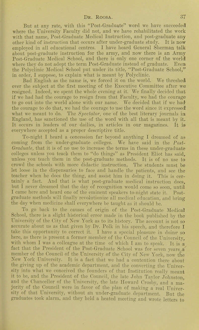 But at any rate, with this “Post-Graduate” word we have succeeded where the University Faculty did not, and we have rehabilitated the work with that name, Post-Graduate Medical Instruction, and post-graduate any other kind of instruction that occurs after under-graduate study. It is now employed in all educational centres. I have heard General Sherman talk about post-graduate instruction for the army, and now there is an Army Post-Graduate Medical School, and there is only one corner of the world where they do not adopt the term Post-Graduate instead of graduate. Even the Polyclinic Medical School put under its title, “Post-Graduate School,” in order, I suppose, to explain what is meant by Polyclinic. Bad English as the name is, we forced it on the world. We threshed over the subject at the first meeting of the Executive Committee after we resigned. Indeed, we spent the whole evening at it. We finally decided that if we had had the courage to resign from that Faculty, we had the courage' to go out into the world alone with our name. We decided that if we had the courage to do that, we had the courage to use the word since it expressed what we meant to do. The Spectator, one of the best literary journals in England, has sanctioned the rise of the word with all that is meant by it. It occurs in leaders of our dailies, in articles in our magazines. It is- everywhere accepted as a proper descriptive title. To-night I heard a concession far beyond anything I dreamed of as coming from the under-graduate colleges. We have said in the Post- Graduate, that it is of no use to increase the terms in these under-graduate colleges unless you teach them to “do things” as President Eliot lias said, unless you teach them in the post-graduate methods. It is of no use to crowd the schools with more didactic instruction. The students must be let loose in the dispensaries to face and handle the patients, and see the teacher when he does the thing, and assist him in doing it. This is cer- tainly a fact. And that is what post-graduate medical instruction does, but I never dreamed that the day of recognition would come so soon, until I came here and heard one of the eminent speakers to-night state it. Post- graduate methods will finally revolutionize all medical education, and bring the day when medicine shall everywhere be taught as it should lie. To go back to the causes of origin of the Post-Graduate Medical School, there is a slight historical error made in the book published by the University of the City of New York as to its history. The account is not so accurate about us as that given by Dr. Polk in his speech, and therefore I take this opportunity to correct it. I have a special pleasure in doing- so here, as there is present a former member of the Council of the University, with whom I was a colleague at the time of which I am to speak. It is a fact that the President of the Post-Graduate School was for seven years,a' member of the Council of the University of the City of New York, now the New York University. It is a fact that we had a contention there about the giving up of the academic department, and the converting the Univer- sity into what we conceived the founders of that Institution really meant it to be, and the President of the Council, the late John Taylor Johnston, and the Chancellor of the University, the late Howard Crosby, and a ma- jority of the Council were in favor of the plan of making a real Univer- sity of that University, without an under-graduate department. But the graduates took alarm, and they held a heated meeting and wrote letters to