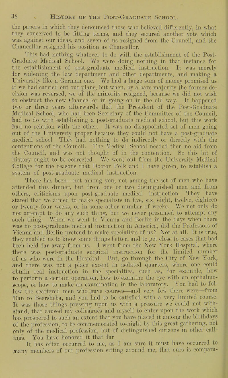 the papers in which they denounced those who believed differently, in what they conceived to be fitting terms, and they secured another vote which was against our ideas, and seven of us resigned from the Council, and the Chancellor resigned his position as Chancellor. This had nothing whatever to do with the establishment of the Post- Graduate Medical School. We were doing nothing in that instance for the establishment of post-graduate medical instruction. It was merely for widening the law department and other departments, and making a University like a German one. We had a large sum of money promised us if we had carried out our plans, but when, by a bare majority the former de- cision was reversed, we of the minority resigned, because we did not wish to obstruct the new Chancellor in going on in the old way. It happened two or three years afterwards that the President of the Post-Graduate Medical School, who had been Secretary of the Committee of the Council, had to do with establishing a post-graduate medical school, but this work had no relation with the other. It was no disappointed set of men going out of the University proper because they could not have a post-graduate medical school They had nothing to do indirectly or directly with the contentions of the Council. The Medical School needed then no aid from the Council, and was not thought of in the contention. So this bit of history ought to be corrected. We went out from the University Medical College for the reasons that Doctor Polk and I have given, to establish a system of post-graduate medical instruction. There has been—not among you, not among the set of men who have attended this dinner, but from one or two distinguished men and from others, criticisms upon post-graduate medical instruction. They have stated that we aimed to make specialists in five, six, eight, twelve, eighteen or twenty-four weeks, or in some other number of weeks. We not only do not attempt to do any such thing, but we never presumed to attempt any such thing. When we went to Vienna and Berlin in the days when there was no post-graduate medical instruction in America, did the Professors of Vienna and Berlin pretend to make specialists of us? Not at all. It is true, they enabled us to know some things better, and to get close to cases that had been held far away from us. I went from the New York Hospital, where there was post-graduate surgical instruction for the limited number of us who were in the Hospital. But, go through the City of New York, and there was not a place except in isolated quarters, where one could obtain real instruction in the specialties, such as, for example, how to perform a certain operation, how to examine the eye with an opthalmo- scope, or how to make an examination in the laboratory. You had to fol- low the scattered men who gave courses—and very few there were—from Dan to Beersheba, and you had to be satisfied with a very limited course. It was those things pressing upon us with a pressure we could not with- stand, that caused my colleagues and myself to enter upon the work which has prospered to such an extent that you have placed it among the birthdays of the profession, to be commemorated to-night by this great gathering, not only of the medical profession, but of distinguished citizens in other call- ings. You have honored it that far. It has often occurred to me, as I am sure it must have occurred to many members of our profession sitting around me, that ours is compara-