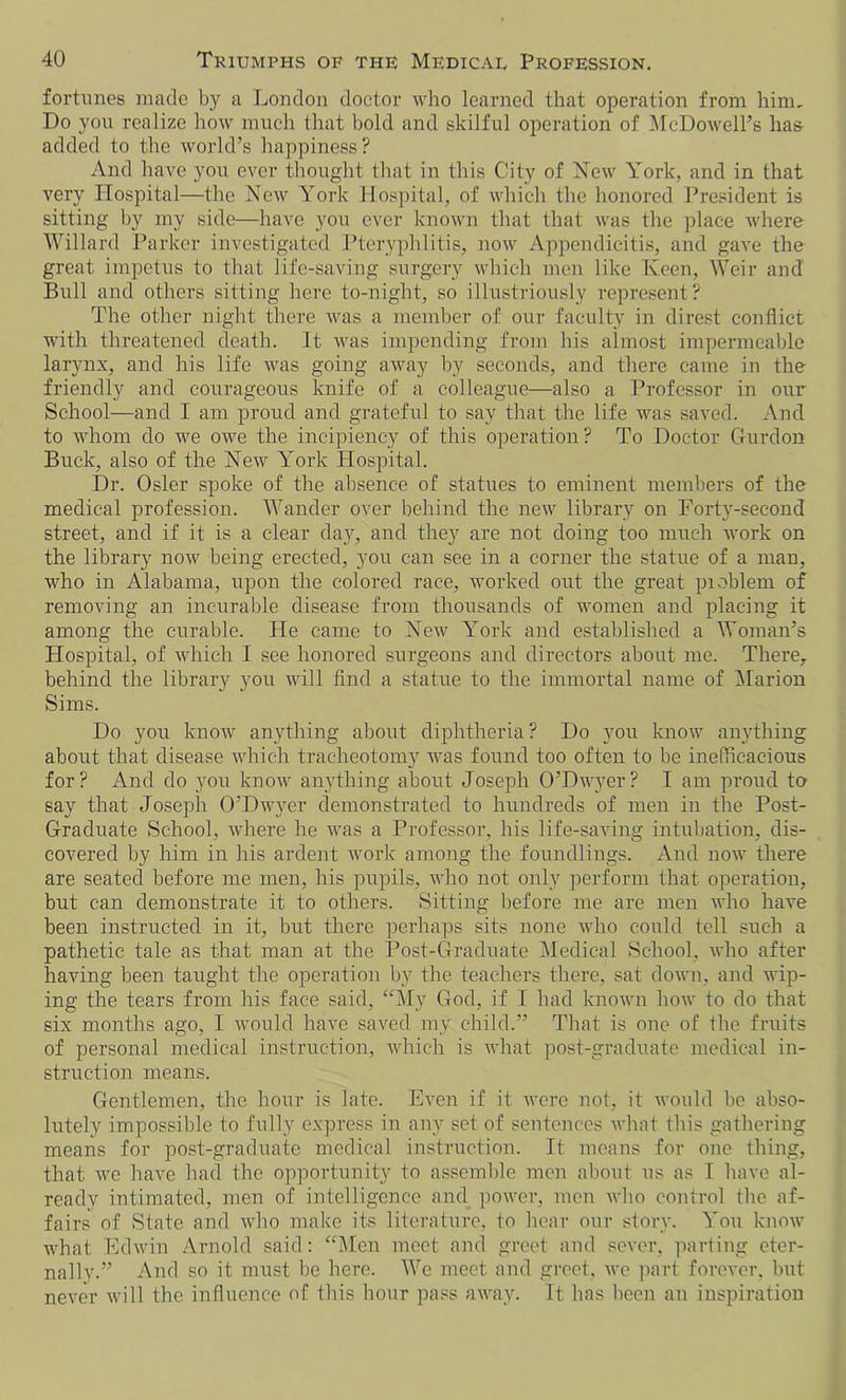 fortunes made by a London doctor who learned that operation from him. Do you realize how much that bold and skilful operation of McDowell’s has- added to the world’s happiness? And have you ever thought that in this City of New York, and in that very Hospital—the New York Hospital, of which the honored President is sitting by my side—have you ever known that that was the place where Willard Parker investigated Pteryphlitis, now Appendicitis, and gave the great impetus to that life-saving surgery which men like Keen, Weir and Bull and others sitting here to-night, so illustriously represent? The other night there was a member of our faculty in direst conflict with threatened death. It was impending from bis almost impermeable larynx, and his life was going away by seconds, and there came in the friendly and courageous knife of a colleague—also a Professor in our School—and I am proud and grateful to say that the life was saved. And to whom do we owe the incipiency of this operation? To Doctor Gurdon Buck, also of the New York Hospital. Dr. Osier spoke of the absence of statues to eminent members of the medical profession. Wander over behind the new library on Forty-second street, and if it is a clear day, and they are not doing too much work on the library now being erected, you can see in a corner the statue of a man, who in Alabama, upon the colored race, worked out the great pioblem of removing an incurable disease from thousands of women and placing it among the curable. He came to New York and established a Woman’s Hospital, of which I see honored surgeons and directors about me. There, behind the library you will find a statue to the immortal name of Marion Sims. Do you know anything about diphtheria ? Do you know anything about that disease which tracheotomy was found too often to be inefficacious for? And do you know anything about Joseph O’Dwyer? I am proud to say that Joseph O’Dwyer demonstrated to hundreds of men in the Post- Graduate School, where he was a Professor, his life-saving intubation, dis- covered by him in his ardent work among the foundlings. And now there are seated before me men, his pupils, who not only perform that operation, but can demonstrate it to others. Sitting before me are men who have been instructed in it, but there perhaps sits none who could tell such a pathetic tale as that man at the Post-Graduate Medical School, who after having been taught the operation by the teachers there, sat down, and wip- ing the tears from his face said, “My God, if I had known how to do that six months ago, I would have saved my child.” That is one of the fruits of personal medical instruction, which is what post-graduate medical in- struction means. Gentlemen, the hour is late. Even if it were not, it would be abso- lutely impossible to fully express in any set of sentences what this gathering means for post-graduate medical instruction. It means for one thing, that we have had the opportunity to assemble men about us as I have al- ready intimated, men of intelligence and power, men who control the af- fairs of State and who make its literature, to hear our story. You know what Edwin Arnold said: “Men meet and greet and sever, parting eter- nally.” And so it must be here. We meet and greet, we part forever, but never will the influence of this hour pass away. It lias been an inspiration