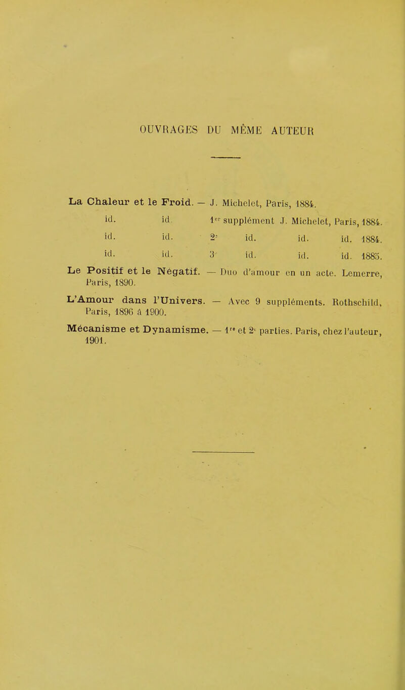 OUVRAGES DU MEME AUTEUR La Chaleur et le Froid. — J. Michelet, Paris, 1«84. ••J- ici supplément J. Michelet, Paris, 1884. iil- itl- 2- kl. id. id. 1884. iiE 3 ici. id. id. 188o. Le Positif et le Négatif. — Duo d’amour en un acte. Lemerre, Paris, 1890. L’Amour dans l’Univers. — Avec 9 suppléments. Rothschild, Paris, 1896 à 1900. Mécanisme et Dynamisme. — 1 et parties. Paris, chez l’auteur, 1901.