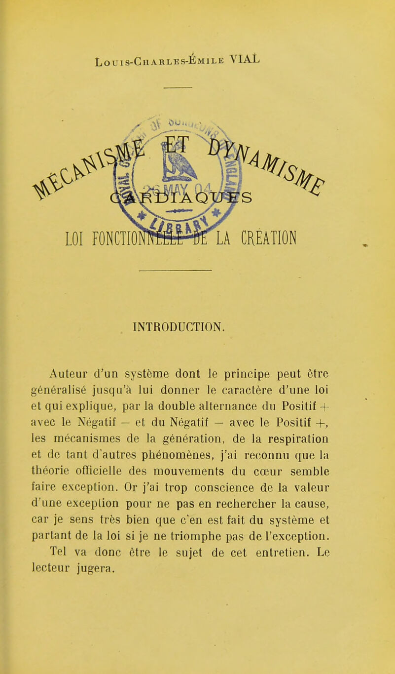 Louis-Gharles-Émile VIAL INTRODUCTION. Auteur cTun système dont le principe peut être généralisé jusqu’à lui donner le caractère d’une loi et qui explique, par la double alternance du Positif + avec le Négatif — et du Négatif — avec le Positif +, les mécanismes de la génération, de la respiration et de tant d’autres phénomènes, j’ai reconnu que la théorie officielle des mouvements du cœur semble faire exception. Or j’ai trop conscience de la valeur d’une exception pour ne pas en rechercher la cause, car je sens très bien que c’en est fait du système et partant de la loi si je ne triomphe pas de l’exception. Tel va donc être le sujet de cet entretien. Le lecteur jugera.