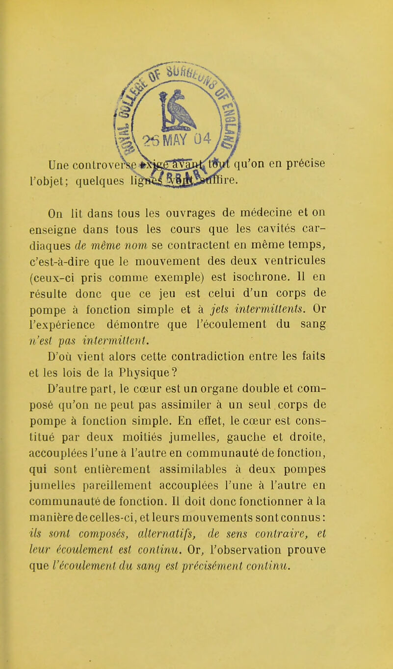 On lit dans tous les ouvrages de médecine et on enseigne dans tous les cours que les cavités car- diaques de même nom se contractent en même temps, c’est-à-dire que le mouvement des deux ventricules (ceux-ci pris comme exemple) est isochrone. 11 en résulte donc que ce jeu est celui d'un corps de pompe à fonction simple et à jets intermütenis. Or l’expérience démontre que l’écoulement du sang n’esl pas intermittent. D’où vient alors cette contradiction entre les faits et les lois de la Physique? D’autre part, le cœur est un organe double et com- posé qu’on ne peut pas assimiler à un seul corps de pompe à fonction simple. En effet, le cœur est cons- titué par deux moitiés jumelles, gauche et droite, accouplées l’une à l’autre en communauté de fonction, qui sont entièrement assimilables à deux pompes jumelles pareillement accouplées l’une à l’autre en communauté de fonction. 11 doit donc fonctionner à la manière de celles-ci, et leurs mouvements sont connus : ils sont composés, alternatifs, de sens contraire, et leur écoulement est continu. Or, l’observation prouve que l’écoulement du samj est précisément continu.