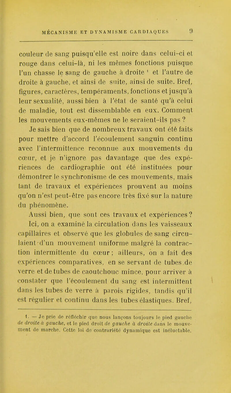 couleur de sang puisqu’elle est noire dans celui-ci et rouge dans celui-là, ni les mêmes fonctions puisque l’iin chasse le sang de gauche à droite * et l’autre de droite à gauche, et ainsi de suite, ainsi de suite. Bref, figures, caractères, tempéraments, fonctions et jusqu’à leur sexualité, aussi bien à l’état de santé qu’à celui de maladie, tout est dissemblable en eux. Comment les mouvements eux-mêmes ne le seraient-ils pas ? Je sais bien que de nombreux travaux ont été faits pour mettre d’accord l’écoulement sanguin continu avec l’intermittence reconnue aux mouvements du cœur, et je n’ignore pas davantage que des expé- riences de cardiographie ont été instituées pour démontrer le synchronisme de ces mouvements, mais tant de travaux et expériences prouvent au moins qu’on n’est peut-être pas encore très fixé sur la nature du phénomène. Aussi bien, que sont ces travaux et expériences? Ici, on a examiné la circulation dans les vaisseaux capillaires et observé que les globules de sang circu- laient'd’un mouvement uniforme malgré la contrac- tion intermittente du cœur; ailleurs, on a fait des expériences comparatives, en se servant de tubes de verre et de tubes de caoutchouc mince, pour arriver à constater que l’écoulement du sang est intermittent dans les tubes de verre à parois rigides, tandis qu’il est régulier et continu dans les tubes élastiques. Bref, 1. — Je prie de réfléchir que nous lançons toujours le pied gauche de droite à gauche, et le pied droit de gauche a droite dans le mouve- ment de marche. Cette loi de contrariété dynamique est inéluctable.