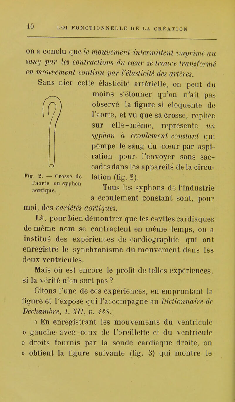 on a conclu que le mouvement intermittent imprimé au mng par les contractions du cœur se trouve transformé en mouvement continu par l’élasticité des artères. Sans nier celte élasticité artérielle, on peut du moins s'étonner qu’on n’ait pas observé la figure si éloquente de l’aorte, et vu que sa crosse, repliée sur elle-même, représente un syphon à écoulement constant qui pompe le sang du cœur par aspi- ration pour l’envoyer sans sac- cades dans les appareils de la circu- lation (fig. 2). Tous les syphons de l’industrie à écoulement constant sont, pour moi, des variétés aortiques. Là, pour bien démontrer que les cavités cardiaques de même nom se contractent en même temps, on a institué des expériences de cardiographie qui ont enregistré le synchronisme du mouvement dans les deux ventricules. Mais où est encore le profit de telles expériences, si la vérité n’en sort pas ? Citons l’une de ces expériences, en empruntant la ligure et l’exposé qui l’accompagne au Dictionnaire de Dechambre, t. XII, p. 438. « En enregistrant les mouvements du ventricule )) gauche avec ceux de l’oreillette et du ventricule » droits fournis par la sonde cardiaque droite, on » obtient la figure suivante (fig. 3) qui montre le U Fig. 2. — Crosse de l’aorte ou syphon aortique.
