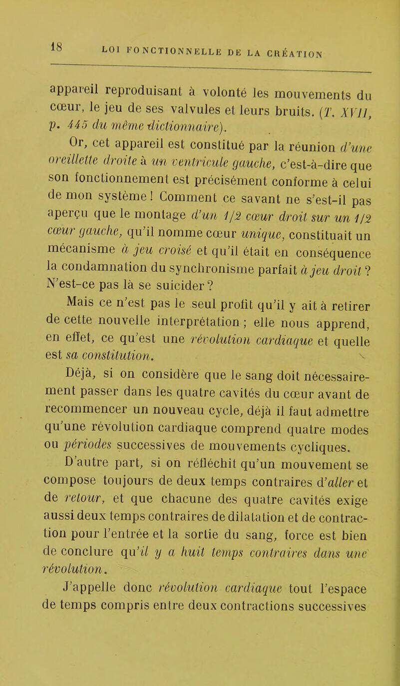 appareil reproduisant à volonté les mouvements du cœur, le jeu de ses valvules et leurs bruits. {T. XVJI, p. 445 du même ■dictionnaire). Or, cet appareil est constitué par la réunion d’une oreillette droite à un ventricule gauche, c’est-à-dire que son fonctionnement est précisément conforme à celui de mon système ! Comment ce savant ne s’est-il pas aperçu que le montage d’un //5 cœur droit sur un cœur gauche, qu’il nomme cœur unique, constituait un mécanisme à jeu croisé et qu’il était en conséquence la condamnation du synchronisme parfait à jeu droit ? N’est-ce pas là se suicider ? Mais ce n est pas le seul profit qu’il y ait à retirer de cette nouvelle interprétation ; elle nous apprend, en effet, ce qu’est une révolution cardiaque et quelle est sa constitution. v Déjà, si on considère que le sang doit nécessaire- ment passer dans les quatre cavités du cœur avant de recommencer un nouveau cycle, déjà il faut admettre qu’une révolution cardiaque comprend quatre modes ou périodes successives de mouvements cycliques. D autre part, si on réfléchit qu’un mouvement se compose toujours de deux temps contraires d’aller et de retour, et que chacune des quatre cavités exige aussi deux temps contraires de dilatation et de contrac- tion pour l’entrée et la sortie du sang, force est bien de conclure qu’il y a huit temps contraires dans une révolution. J’appelle donc révolution cardiaque tout l’espace de temps compris entre deux contractions successives