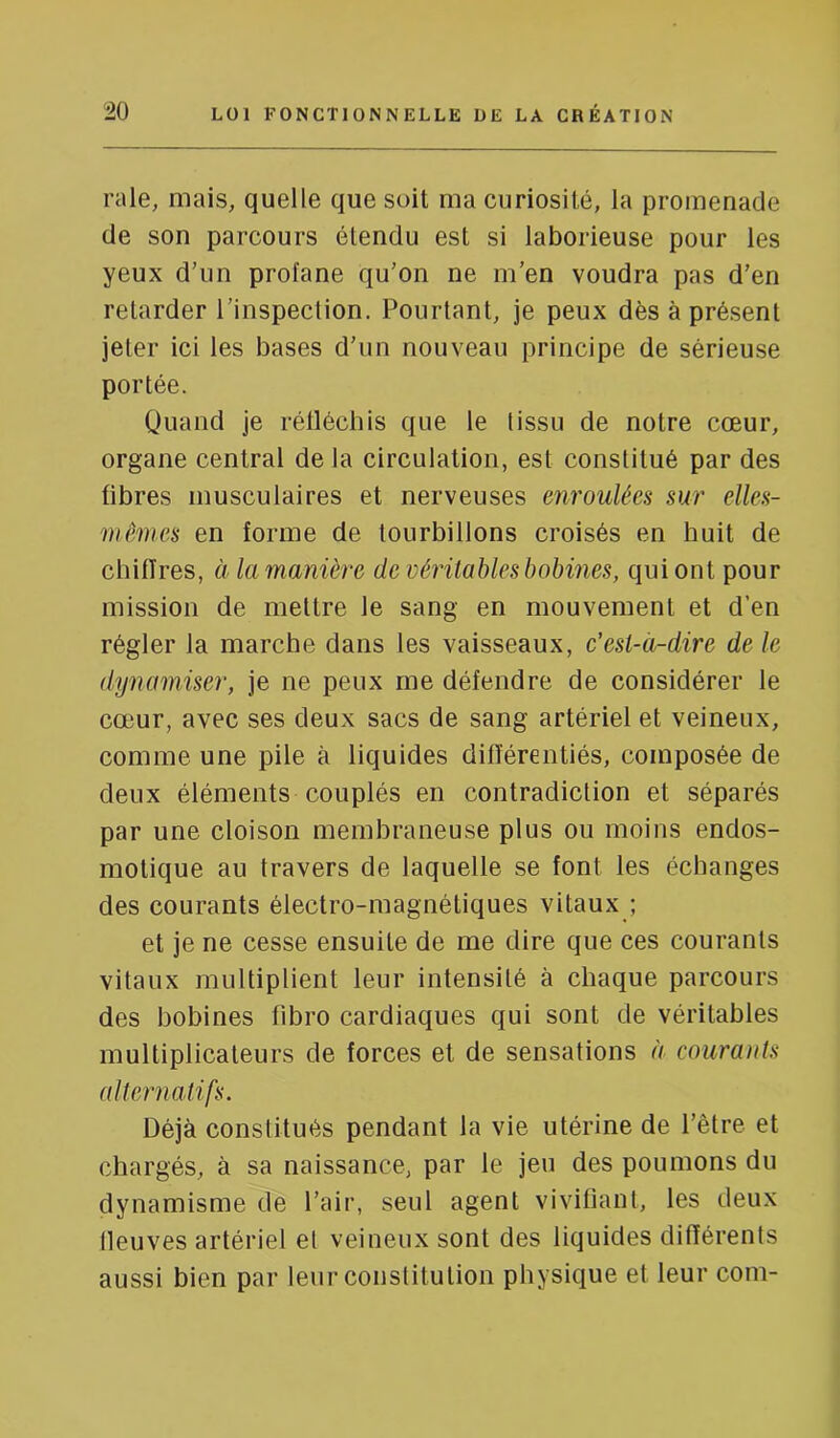 raie, mais, quelle que soit ma curiosité, la promenade de son parcours étendu est si laborieuse pour les yeux d’un profane qu’on ne m’en voudra pas d’en retarder l’inspection. Pourtant, je peux dès à présent jeter ici les bases d’un nouveau principe de sérieuse portée. Quand je réfléchis que le tissu de notre cœur, organe central de la circulation, est constitué par des libres musculaires et nerveuses enroulées sur elles- mêmes en forme de tourbillons croisés en huit de chiffres, à la manière de véritables bobines, qui ont pour mission de mettre le sang en mouvement et d’en régler la marche dans les vaisseaux, c’esi-a-dire de le dynamiser, je ne peux me défendre de considérer le cœur, avec ses deux sacs de sang artériel et veineux, comme une pile à liquides différentiés, composée de deux éléments couplés en contradiction et séparés par une cloison membraneuse plus ou moins endos- motique au travers de laquelle se font les échanges des courants électro-magnétiques vitaux ; et je ne cesse ensuite de me dire que ces courants vitaux multiplient leur intensité à chaque parcours des bobines fibro cardiaques qui sont de véritables multiplicateurs de forces et de sensations à courants alternatifs. Déjà constitués pendant la vie utérine de l’être et chargés, à sa naissance, par le jeu des poumons du dynamisme de l’air, seul agent vivifiant, les deux fleuves artériel el veineux sont des liquides différents aussi bien par leur constitution physique et leur coin-