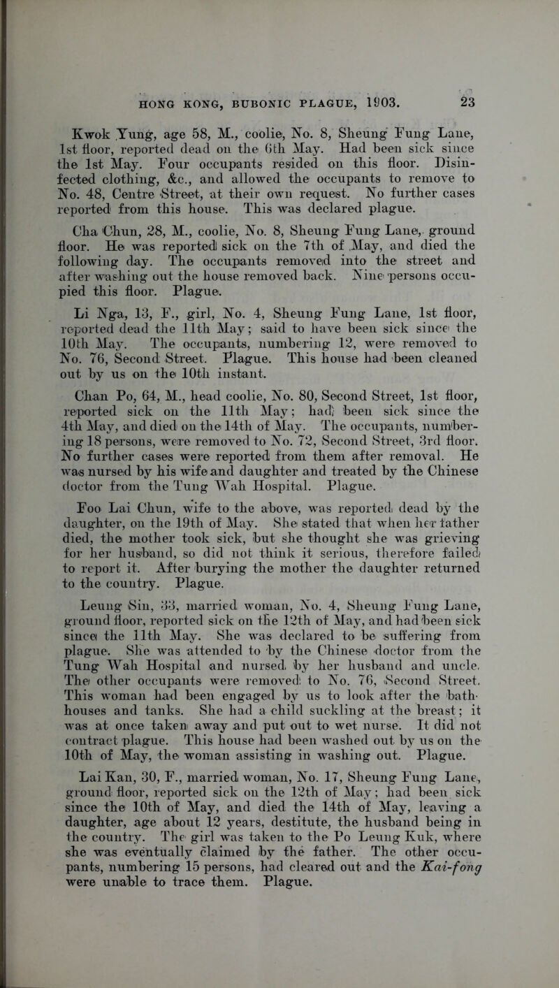 Kwok Yung, age 58, M., coolie, No. 8, Sheung Fung Lane, 1st floor, reported dead on the 6 th May. Had been sick since the 1st May. Four occupants resided on this floor. Disin- fected clothing, &c., and allowed the occupants to remove to No. 48, Centre Street, at their own request. No further cases reported from this house. This was declared plague. Cha 'Chun, 28, M., coolie, No. 8, Sheung Fung Lane, ground floor. He was reported! sick on the Tth of May, and died the following day. The occupants removed into the street and after washing out the house removed back. Nine persons occu- pied this floor. Plague. Li Nga, 13, F., girl, No. 4, Sheung Fung Lane, 1st floor, reported dead the 11th May; said to have been sick since) the 10 th May. The occupants, numbering 12, were removed to No. 76, Second Street. Plague. This house had been cleaned out by us on the 10th instant. Chan Po, 64, M., head coolie, No. 80, Second Street, 1st floor, reported sick on the 11th May; had) been sick since the 4th May, and died on the 14th of May. The occupants, number- ing 18 per sons, were removed to No. 72, Second Street, 3rd floor. No further cases were reported from them after removal. He was nursed by his wife and daughter and treated by the Chinese doctor from the Tung Wah Hospital. Plague. Foo Lai Chun, wife to the above, was reported dead by the daughter, on the 19th of May. She stated that when her father died, the mother took sick, but she thought she was grieving for her husband, so did not think it serious, therefore failed to report it. After burying the mother the daughter returned to the country. Plague. Leung Sin, 33, married woman, No. 4, Sheung Fung Lane, ground floor, reported sick on the 12th of May, and had been sick since the 11th May. She was declared to be suffering from plague. She was attended to by the Chinese doctor from the Tung Wall Hospital and nursed by her husband and uncle. The other occupants were removed! to No. 76, (Second Street. This woman had been engaged by us to look after the bath- houses and tanks. She had a child suckling at the breast; it was at once taken away and put out to wet nurse. It did not contract plague. This house had been washed out by us on the 10th of May, the woman assisting in washing out. Plague. Lai Kan, 30, F., married woman, No. 17, Sheung Fung Lane, ground^ floor, reported sick on the 12th of May; had been sick since the 10th of May, and died the 14th of May, leaving a daughter, age about 12 years, destitute, the husband being in the country. The girl was taken to the Po Leung Kuk, where she was eventually claimed by the father. The other occu- pants, numbering 15 persons, had cleared out and the Kai-fong were unable to trace them. Plague.