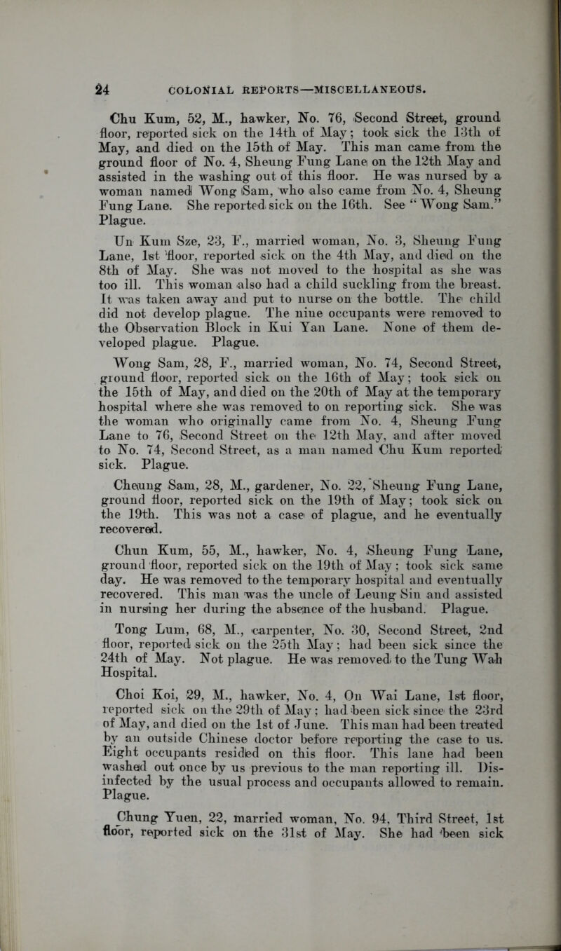 Cliu Kum, 52, M., hawker, No. 76, Second Street, ground floor, reported sick on the 14th of May; took sick the 13th of May, and died on the 15th of May. This man came from the ground floor of No. 4, Sheung Fung Lane on the 12th May and assisted in the washing out of this floor. He was nursed by a woman named Wong iSam, who also came from No. 4, Sheung Fung Lane. She reported sick on the 16th. See “ Wong Sam.” Plague. Un Kum Sze, 23, F., married woman, No. 3, Sheung Fung Lane, let 'floor, reported sick on the 4th May, and died on the 8th of May. She was not moved to the hospital as she was too ill. This woman also had a child suckling from the breast. It was taken away and put to nurse on the bottle. The child did not develop plague. The nine occupants were removed to the Observation Block in Kui Yan Lane. None of them de- veloped plague. Plague. Wong Sam, 28, F., married woman, No. 74, Second Street, ground floor, reported sick on the 16th of May; took sick on the 15th of May, and died on the 20th of May at the temporary hospital where she was removed to on reporting sick. She was the woman who originally came from No. 4, Sheung Fung Lane to 76, Second Street on the 12th May, and after moved to No. 74, Second Street, as a man named Chu Kum reported sick. Plague. Cheung Sam, 28, M., gardener, No. 22, Sheung Fung Lane, ground floor, reported sick on the 19th of May; took sick on the 19th. This was not a case of plague, and he eventually recovered. Chun Kum, 55, M., hawker, No. 4, Sheung Fung Lane, ground floor, reported sick on the 19th of May; took sick same day. He was removed to the temporary hospital and eventually recovered. This man was the uncle of Leung Sin and assisted in nursling her during the absence of the husband. Plague. Tong Lum, 68, M., carpenter, No. 30, Second Street, 2nd floor, reported sick on the 25th May; had been sick since the 24th of May. Not plague. He was removed to the Tung Wah Hospital. Choi Koi, 29, M., hawker, No. 4, On Wai Lane, 1st floor, reported sick on the 29th of May; had been sick since the 23rd of May, and died on the 1st of June. This man had been treated by an outside Chinese doctor before reporting the case to us. Eight occupants residled on this floor. This lane had been washed out once by us previous to the man reporting ill. Dis- infected by the usual process and occupants allowed to remain. Plague. Chung Yuen, 22, married woman, No. 94, Third Street, 1st floor, reported sick on the 31st of May. She had heen sick