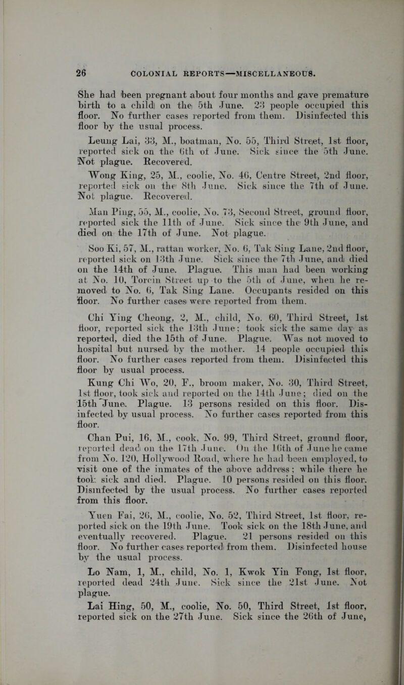 She had 'been pregnant about four months and. gave premature birth to a child) on the 5th June. 23 people occupied this floor. No further cases reported from them. Disinfected this floor by the usual process. Leung Lai, 33, M., boatman, No. 55, Third Street, 1st floor, reported sick on the Oth of June. Sick since the 5th June. Not plague. Recovered. Wong King, 25, M., coolie, No. 4G, Centre Street, 2nd floor, reported sick on the1 8th June. Sick since the 7th of June. Not plague. Recovered. Man Ping, 55, M., coolie, No. 73, Second Street, ground floor, reported sick the 11th of June. Sick since the 9th June, and died on the 17th of June. Not plague. Soo Ki, 57, M., rattan worker, No. 6, Tak Sing Lane, 2nd floor, reported sick on 13th June. Sick since the 7th June, and/ died on the 14th of June. Plague. This man had been working at No. 10, Torcin Street up to the 5th of June, when he re- moved to No. G, Tak Sing Lane. Occupants resided on this floor. No further casesi were reported from them. Chi Ying Cheong, 2, M., child, No. 60, Third Street, 1st floor, reported sick the 13th June; took sick the same day as reported, died the 15th of June. Plague. Was not moved to hospital but nursed by the mother. 14 people occupied' this floor. No further cases reported from them. Disinfected this floor by usual process. Kung Chi Wo, 20, F., broom maker, No. 30, Third Street, 1st floor, took sick and reported on the 14th June; died on the 15th June. Plague. 13 persons resided on this floor. Dis- infected by usual process. No further case;s reported/ from this floor. Chan Pui, 16, M., cook, No. 99, Third Street, ground floor, reported dead on the 17th June'. On the 16th of June he came from No. 120, Hollywood Road, where he had been employed, to visit one of the inmates of the above address; while there he took sick and died. Plague. 10 persons resided on this floor. Disinfected by the usual process. No further cases reported from this floor. Yuen Fai, 26, M., coolie, No. 52, Third Street, 1st floor, re- ported sick on the 19th June. Took sick on the 18th June, and eventually recovered. Plague. 21 persons resided on this floor. No further cases reported from them. Disinfected house by the usual process. Lo Nam, 1, M., child, No. 1, Kwok Yin Fong, 1st floor, reported dead 24tli June. Sick since the 21st June. Not plague. Lai Hing, 50, M., coolie, No. 50, Third Street, 1st floor, reported sick on the 27th June. Sick since the 26th of June,