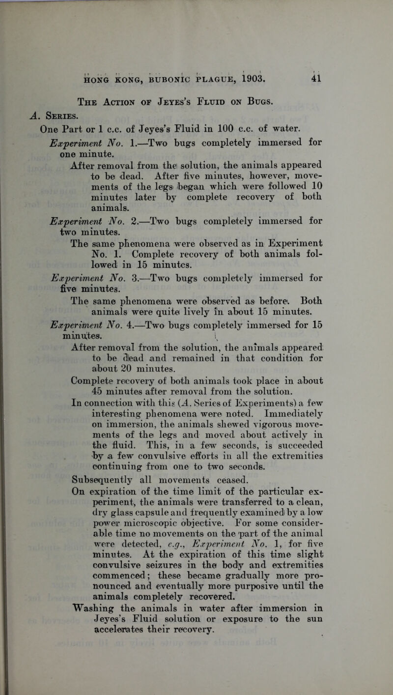 The Action of Jeyes’s Fluid on Bugs. A. Series. One Part or 1 c.c. of Jeyes’s Fluid in 100 c.c. of water. Experiment No. 1.—Two bugs completely immersed for one minute. After removal from thei solution, the animals appeared to be dead. After five minutes, however, move- ments of the leigs began which were followed 10 minutes later by complete recovery of both animals. Experiment No. 2.—Two bugs completely immersed for two minutes. The same phenomena were observed as in Experiment No. 1. Complete recovery of both animals fol- lowed in 15 minutes. Experiment No. 3.—Two bugs completely immersed for five minutes. The same phenomena were observed as before. Both animals were quite lively in about 15 minutes. Experiment No. 4.—Two bugs completely immersed for 15 minuses. After removal from the solution, the animals appeared to be d!ead and remained in that condition for about 20 minutes. Complete recovery of both animals took place in about 45 minutes after removal from the solution. In connection with this (A. Series of Experiments) a few interesting phenomena were noted. Immediately on immersion, the animals shewed vigorous move- ments of the legs and moved about actively in the fluid. This, in a few seconds, is succeeded by a few convulsive efforts in all the extremities continuing from one to two seconds. Subsequently all movements ceased. On expiration of the time limit of the particular ex- periment, the animals were transferred to a clean, dry glass capsule and frequently examinedi by a low power microscopic objective. For some consider- able time no movements on the part of the animal were detected, e.g., Experiment No. 1, for five minutes. At the expiration of this time slight convulsive seizures in the bodly and extremities commenced; these became gradually more pro- nounced and eventually more purposive until the animals completely recovered. Washing the animals in water after immersion in Jeyes’s Fluid solution or exposure to the sun accelerates their recovery.