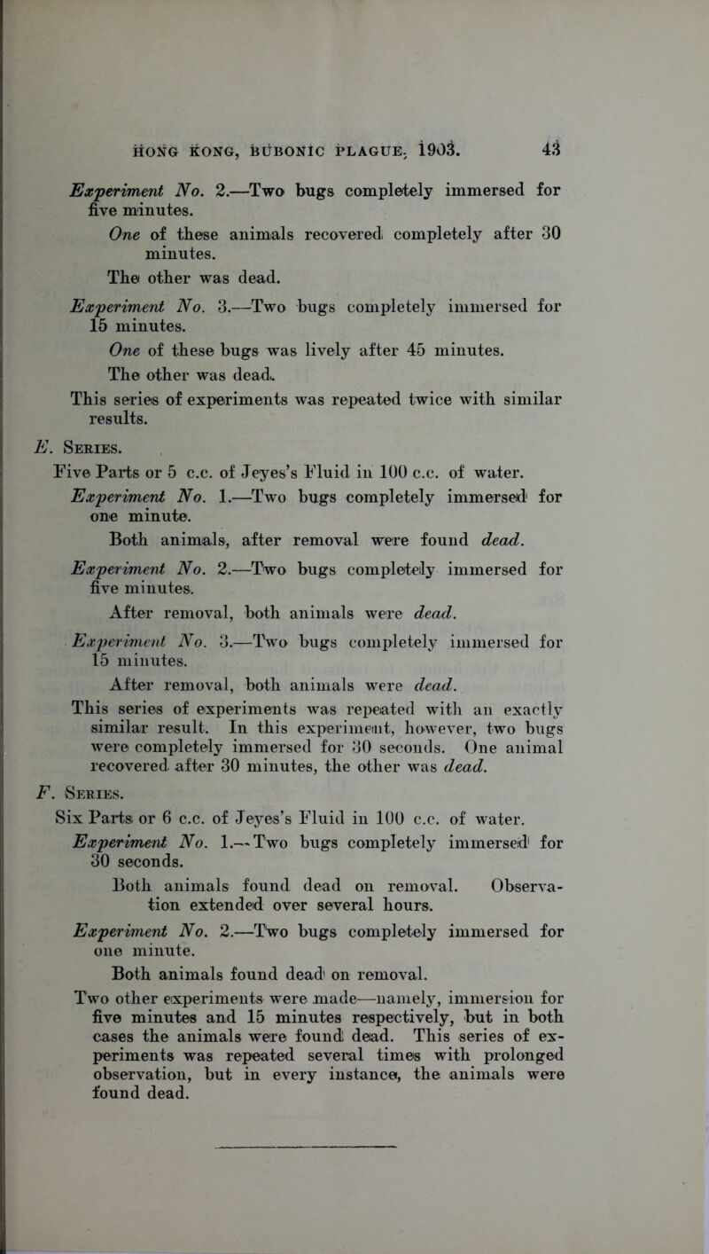 Experiment No. 2.—Two bugs completely immersed for five minutes. One of these animals recovered completely after 30 minutes. The other was dead. Experiment No. 3.—Two bugs completely immersed for 15 minutes. One of these bugs was lively after 45 minutes. The other was dead.. This series of experiments was repeated twice with similar results. E. Series. Five Parts or 5 c.c. of Jeyes’s Fluid in 100 c.c. of water. Experiment No. 1.—Two bugs completely immersed for one minute. Both animals, after removal were found dead. Experiment No. 2.—Two bugs completely immersed for five minutes. After removal, both animals were dead. Experiment No. 3.—Two bugs completely immersed for 15 minutes. After removal, both animals were dead. This series of experiments was repeated with an exactly similar result. In this experiment, however, two bugs were completely immersed for 30 seconds. One animal recovered after 30 minutes, the other was dead. F. Series. Six Parts or 6 c.c. of Jeyes’s Fluid in 100 c.c. of water. Experiment No. 1.— Two bugs completely immersed1 for 30 seconds. Both animals found dead on removal. Observa- tion extended over several hours. Experiment No. 2.—Two bugs completely immersed for one minute. Both animals found dead on removal. Two other eixperiments were made—namely, immersion for five minutes and 15 minutes respectively, but in both cases the animals were found dead. This series of ex- periments was repeated several times with prolonged observation, but in every instance, the animals were found dead.