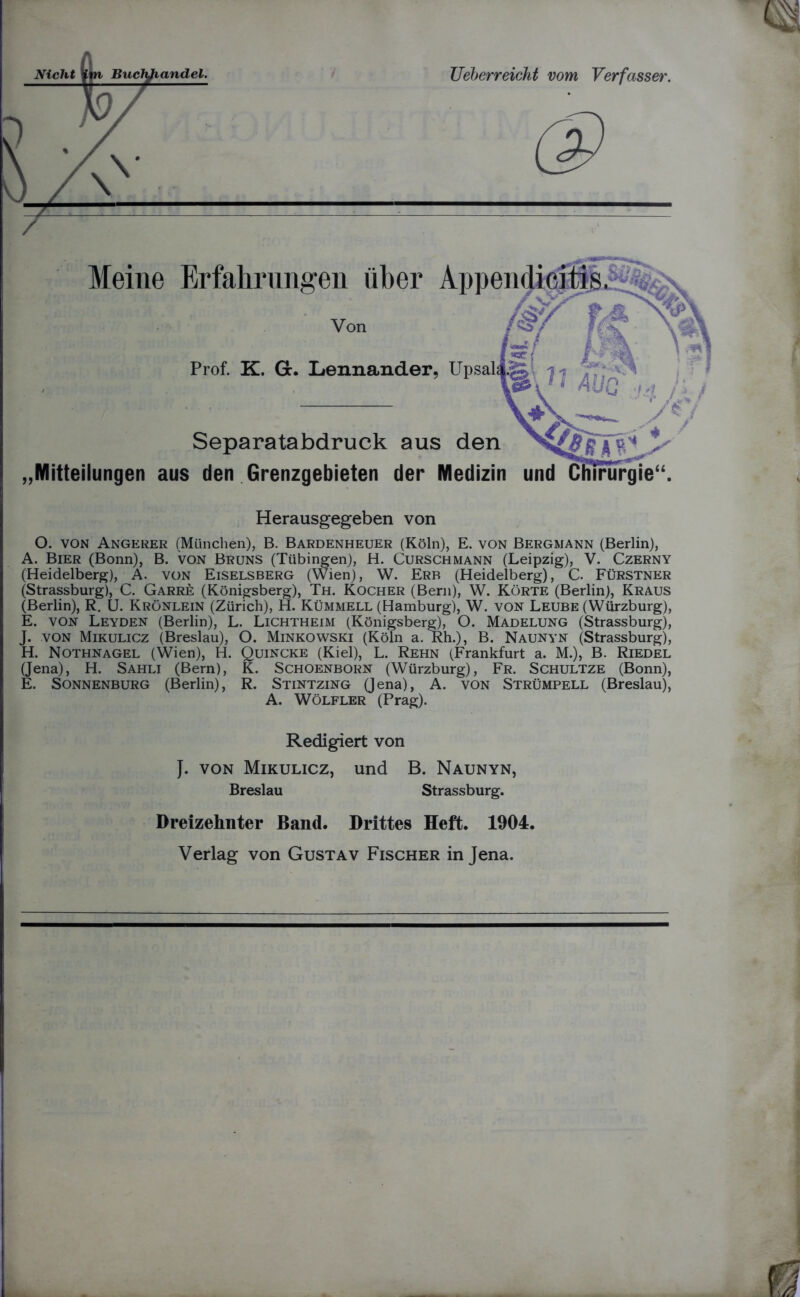 Von Prof. K. Gc. Lennander, Separatabdruck aus den Mitteilungen aus den Grenzgebieten der Medizin und Herausgegeben von O. von Angerer (München), B. Bardenheuer (Köln), E. von Bergmann (Berlin), A. Bier (Bonn), B. von Bruns (Tübingen), H. Curschmann (Leipzig), V. Czerny (Heidelberg), A. von Eiselsberg (Wien), W. Erb (Heidelberg), C. Fürstner (Strassburg), C. Garre (Königsberg), Th. Kocher (Bern), W. Körte (Berlin), Kraus (Berlin), R. U. Krönlein (Zürich), H. Kümmell (Hamburg), W. von Leube (Würzburg), E. von Leyden (Berlin), L. Lichtheim (Königsberg), O. Madelung (Strassburg), J. von Mikulicz (Breslau), O. Minkowski (Köln a. Rh.), B. Naunyn (Strassburg), H. Nothnagel (Wien), H. Quincke (Kiel), L. Rehn (Frankfurt a. M.), B. Riedel (Jena), H. Sahli (Bern), K. Schoenborn (Würzburg), Fr. Schultze (Bonn), E. Sonnenburg (Berlin), R. Stintzing (Jena), A. von Strümpell (Breslau), A. Wölfler (Prag). Redigiert von J. von Mikulicz, und B. Naunyn, Breslau Strassburg. Dreizehnter Band. Drittes Heft. 1904. Verlag von Gustav Fischer in Jena.